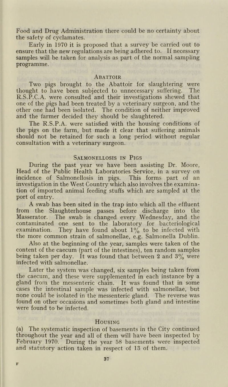 Food and Drug Administration there could be no certainty about the safety of cyclamates. Early in 1970 it is proposed that a survey be carried out to ensure that the new regulations are being adhered to. If necessary samples will be taken for analysis as part of the normal sampling programme. Abattoir Two pigs brought to the Abattoir for slaughtering were thought to have been subjected to unnecessary suffering. The R.S.P.C.A. were consulted and their investigations shewed that one of the pigs had been treated by a veterinary surgeon, and the other one had been isolated. The condition of neither improved and the farmer decided they should be slaughtered. The R.S.P.A. were satisfied with the housing conditions of the pigs on the farm, but made it clear that suffering animals should not be retained for such a long period without regular consultation with a veterinary surgeon. Salmonellosis in Pigs During the past year we have been assisting Dr. Moore, Head of the Public Health Laboratories Service, in a survey on incidence of Salmonellosis in pigs. This forms part of an investigation in the West Country which also involves the examina- tion of imported animal feeding stuffs which are sampled at the port of entry. A swab has been sited in the trap into which all the effluent from the Slaughterhouse passes before discharge into the Masserator. The swab is changed every Wednesday, and the contaminated one sent to the laboratory for bacteriological examination. They have found about 1% to be infected with the more common strain of salmonellae, e.g. Salmonella Dublin. Also at the beginning of the year, samples were taken of the content of the caecum (part of the intestines), ten random samples being taken per day. It was found that between 2 and 3% were infected with salmonellae. Later the system was changed, six samples being taken from the caecum, and these were supplemented in each instance by a gland from the messenteric chain. It was found that in some cases the intestinal sample was infected with salmonellae, but none could be isolated in the messenteric gland. The reverse was found on other occasions and sometimes both gland and intestine were found to be infected. Housing (a) The systematic inspection of basements in the City continued throughout the year and all of them will have been inspected by February 1970. During the year 58 basements were inspected and statutory action taken in respect of 13 of them. F