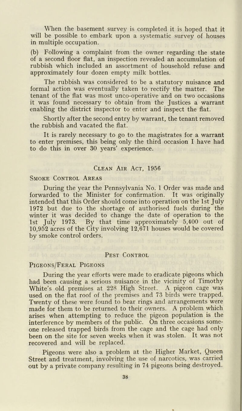 When the basement survey is completed it is hoped that it will be possible to embark upon a systematic survey of houses in multiple occupation. (b) Following a complaint from the owner regarding the state of a second floor flat, an inspection revealed an accumulation of rubbish which included an assortment of household refuse and approximately four dozen empty milk bottles. The rubbish was considered to be a statutory nuisance and formal action was eventually taken to rectify the matter. The tenant of the flat was most unco-operative and on two occasions it was found necessary to obtain from the Justices a warrant enabling the district inspector to enter and inspect the flat. Shortly after the second entry by warrant, the tenant removed the rubbish and vacated the flat. It is rarely necessary to go to the magistrates for a warrant to enter premises, this being only the third occasion I have had to do this in over 30 years’ experience. Clean Air Act, 1956 Smoke Control Areas During the year the Pennsylvania No. 1 Order was made and forwarded to the Minister for confirmation. It was originally intended that this Order should come into operation on the 1st July 1972 but due to the shortage of authorised fuels during the winter it was decided to change the date of operation to the 1st July 1973. By that time approximately 5,400 out of 10,952 acres of the City involving 12,671 houses would be covered by smoke control orders. Pest Control Pigeons/Feral Pigeons During the year efforts were made to eradicate pigeons which had been causing a serious nuisance in the vicinity of Timothy White’s old premises at 228 High Street. A pigeon cage was used on the flat roof of the premises and 73 birds were trapped. Twenty of these were found to bear rings and arrangements were made for them to be returned to their owners. A problem which arises when attempting to reduce the pigeon population is the interference by members of the public. On three occasions some- one released trapped birds from the cage and the cage had only been on the site for seven weeks when it was stolen. It was not recovered and will be replaced. Pigeons were also a problem at the Higher Market, Queen Street and treatment, involving the use of narcotics, was carried out by a private company resulting in 74 pigeons being destroyed.