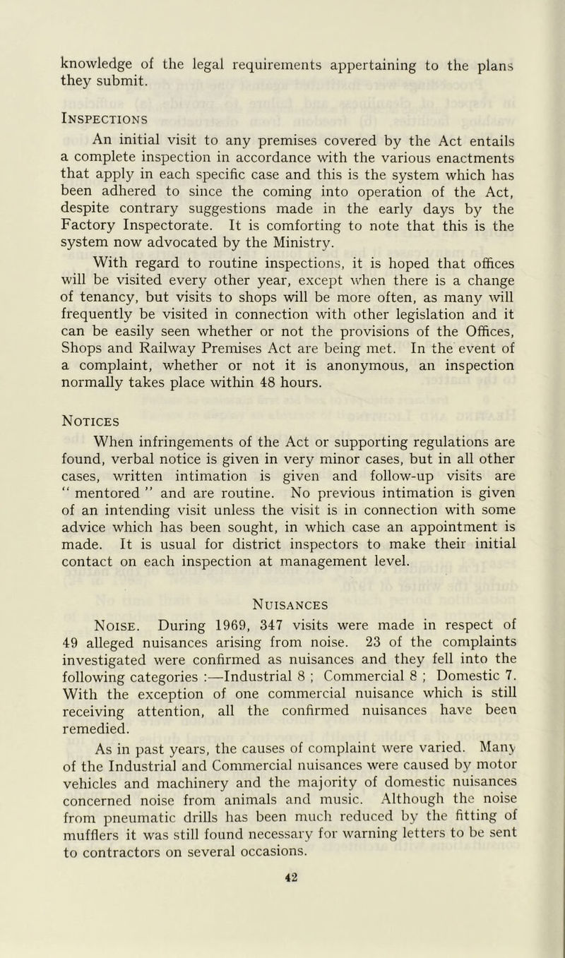 knowledge of the legal requirements appertaining to the plans they submit. Inspections An initial visit to any premises covered by the Act entails a complete inspection in accordance with the various enactments that apply in each specific case and this is the system which has been adhered to since the coming into operation of the Act, despite contrary suggestions made in the early days by the Factory Inspectorate. It is comforting to note that this is the system now advocated by the Ministry. With regard to routine inspections, it is hoped that offices will be visited every other year, except when there is a change of tenancy, but visits to shops will be more often, as many will frequently be visited in connection with other legislation and it can be easily seen whether or not the provisions of the Offices, Shops and Railway Premises Act are being met. In the event of a complaint, whether or not it is anonymous, an inspection normally takes place within 48 hours. Notices When infringements of the Act or supporting regulations are found, verbal notice is given in very minor cases, but in all other cases, written intimation is given and follow-up visits are “ mentored ” and are routine. No previous intimation is given of an intending visit unless the visit is in connection with some advice which has been sought, in which case an appointment is made. It is usual for district inspectors to make their initial contact on each inspection at management level. Nuisances Noise. During 1969, 347 visits were made in respect of 49 alleged nuisances arising from noise. 23 of the complaints investigated were confirmed as nuisances and they fell into the following categories :—Industrial 8 ; Commercial 8 ; Domestic 7. With the exception of one commercial nuisance which is still receiving attention, all the confirmed nuisances have been remedied. As in past years, the causes of complaint were varied. Many of the Industrial and Commercial nuisances were caused by motor vehicles and machinery and the majority of domestic nuisances concerned noise from animals and music. Although the noise from pneumatic drills has been much reduced by the fitting of mufflers it was still found necessary for warning letters to be sent to contractors on several occasions.