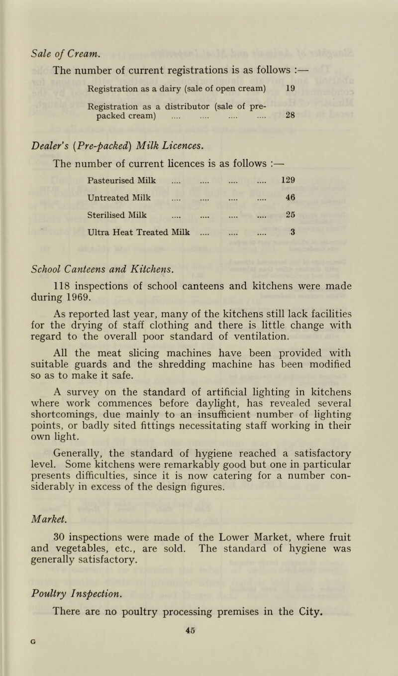 Sale of Cream. The number of current registrations is as follows :— Registration as a dairy (sale of open cream) 19 Registration as a distributor (sale of pre- packed cream) .... .... .... .... 28 Dealer’s (Pre-packed) Milk Licences. The number of current licences is as follows :— Pasteurised Milk .... .... .... .... 129 Untreated Milk .... .... .... .... 46 Sterilised Milk .... .... .... .... 25 Ultra Heat Treated Milk .... .... .... 3 School Canteens and Kitchens. 118 inspections of school canteens and kitchens were made during 1969. As reported last year, many of the kitchens still lack facilities for the drying of staff clothing and there is little change with regard to the overall poor standard of ventilation. All the meat slicing machines have been provided with suitable guards and the shredding machine has been modified so as to make it safe. A survey on the standard of artificial lighting in kitchens where work commences before daylight, has revealed several shortcomings, due mainly to an insufficient number of lighting points, or badly sited fittings necessitating staff working in their own light. Generally, the standard of hygiene reached a satisfactory level. Some kitchens were remarkably good but one in particular presents difficulties, since it is now catering for a number con- siderably in excess of the design figures. Market. 30 inspections were made of the Lower Market, where fruit and vegetables, etc., are sold. The standard of hygiene was generally satisfactory. Poultry Inspection. There are no poultry processing premises in the City. 45 G