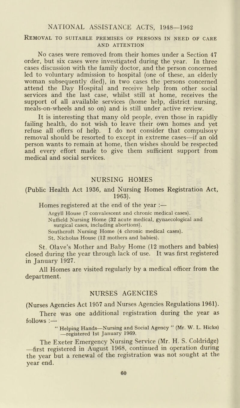 NATIONAL ASSISTANCE ACTS, 1948—1962 Removal to suitable premises of persons in need of care AND ATTENTION No cases were removed from their homes under a Section 47 order, but six cases were investigated during the year. In three cases discussion with the family doctor, and the person concerned led to voluntary admission to hospital (one of these, an elderly woman subsequently died), in two cases the persons concerned attend the Day Hospital and receive help from other social services and the last case, whilst still at home, receives the support of all available services (home help, district nursing, meals-on-wheels and so on) and is still under active review. It is interesting that many old people, even those in rapidly failing health, do not wish to leave their own homes and yet refuse all offers of help. I do not consider that compulsoiy removal should be resorted to except in extreme cases—if an old person wants to remain at home, then wishes should be respected and every effort made to give them sufficient support from medical and social services. NURSING HOMES (Public Health Act 1936, and Nursing Homes Registration Act, 1963). Homes registered at the end of the year :— Argyll House (7 convalescent and chronic medical cases). Nuffield Nursing Home (32 acute medical, gynaecological and surgical cases, including abortions). Southcroft Nursing Home (4 chronic medical cases). St. Nicholas House (12 mothers and babies). St. Olave’s Mother and Baby Home (12 mothers and babies) closed during the year through lack of use. It was first registered in January 1927. All Homes are visited regularly by a medical officer from the department. NURSES AGENCIES (Nurses Agencies Act 1957 and Nurses Agencies Regulations 1961). There was one additional registration during the year as follows :— “ Helping Hands—Nursing and Social Agency ” (Mr. W. L. Hicks) —registered 1st January 19C9. The Exeter Emergency Nursing Service (Mr. H. S. Coldridge) —first registered in August 1968, continued in operation during the year but a renewal of the registration was not sought at the year end.