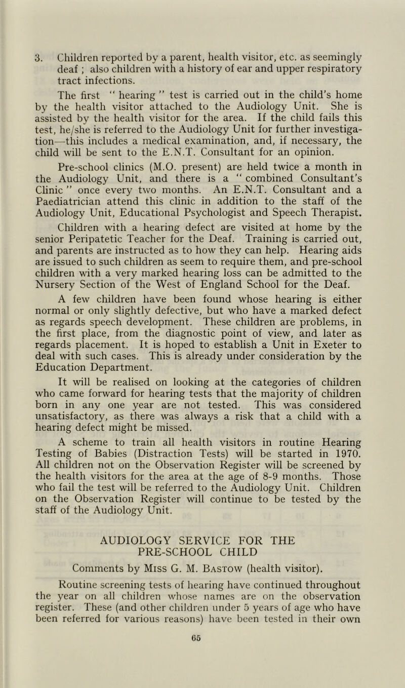 3. Children reported by a parent, health visitor, etc. as seemingly deaf; also children with a history of ear and upper respiratory tract infections. The first “ hearing ” test is carried out in the child’s home by the health visitor attached to the Audiology Unit. She is assisted by the health visitor for the area. If the child fails this test, he/she is referred to the Audiology Unit for further investiga- tion— this includes a medical examination, and, if necessary, the child will be sent to the E.N.T. Consultant for an opinion. Pre-school clinics (M.O. present) are held twice a month in the Audiology Unit, and there is a “ combined Consultant’s Clinic ” once every two months. An E.N.T. Consultant and a Paediatrician attend this clinic in addition to the staff of the Audiology Unit, Educational Psychologist and Speech Therapist. Children with a hearing defect are visited at home by the senior Peripatetic Teacher for the Deaf. Training is carried out, and parents are instructed as to how they can help. Hearing aids are issued to such children as seem to require them, and pre-school children with a very marked hearing loss can be admitted to the Nursery Section of the West of England School for the Deaf. A few children have been found whose hearing is either normal or only slightly defective, but who have a marked defect as regards speech development. These children are problems, in the first place, from the diagnostic point of view, and later as regards placement. It is hoped to establish a Unit in Exeter to deal with such cases. This is already under consideration by the Education Department. It will be realised on looking at the categories of children who came forward for hearing tests that the majority of children born in any one year are not tested. This was considered unsatisfactory, as there was always a risk that a child with a hearing defect might be missed. A scheme to train all health visitors in routine Hearing Testing of Babies (Distraction Tests) will be started in 1970. All children not on the Observation Register will be screened by the health visitors for the area at the age of 8-9 months. Those who fail the test will be referred to the Audiology Unit. Children on the Observation Register will continue to be tested by the staff of the Audiology Unit. AUDIOLOGY SERVICE FOR THE PRE-SCHOOL CHILD Comments by Miss G. M. Bastow (health visitor). Routine screening tests of hearing have continued throughout the year on all children whose names are on the observation register. These (and other children under 5 years of age who have been referred for various reasons) have been tested in their own