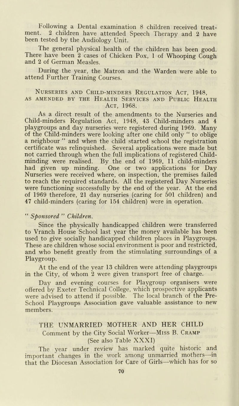 Following a Dental examination 8 children received treat- ment. 2 children have attended Speech Therapy and 2 have been tested by the Audiology Unit. The general physical health of the children has been good. There have been 2 cases of Chicken Pox, 1 of Whooping Cough and 2 of German Measles. During the year, the Matron and the Warden were able to attend Further Training Courses. Nurseries and Child-minders Regulation Act, 1948, as amended by the Health Services and Public Health Act, 1968. As a direct result of the amendments to the Nurseries and Child-minders Regulation Act, 1948, 43 Child-minders and 4 playgroups and day nurseries were registered during 1969. Many of the Child-minders were looking after one child only “ to oblige a neighbour ” and when the child started school the registration certificate was relinquished. Several applications were made but not carried through when the full implications of registered Child- minding were realised. By the end of 1969, 11 child-minders had given up minding. One or two applications for Day Nurseries were received where, on inspection, the premises failed to reach the required standards. All the registered Day Nurseries were functioning successfully by the end of the year. At the end of 1969 therefore, 21 day nurseries (caring for 501 children) and 47 child-minders (caring for 154 children) were in operation. “ Sponsored ” Children. Since the physically handicapped children were transferred to Vranch House School last year the money available has been used to give socially handicapped children places in Playgroups. These are children whose social environment is poor and restricted, and who benefit greatly from the stimulating surroundings of a Playgroup. At the end of the year 13 children were attending playgroups in the City, of whom 2 were given transport free of charge. Day and evening courses for Playgroup organisers were offered by Exeter Technical College, which prospective applicants were advised to attend if possible. The local branch of the Pre- School Playgroups Association gave valuable assistance to new members. THE UNMARRIED MOTHER AND HER CHILD Comment by the City Social Worker—Miss B. Cramp (See also Table XXXI) The year under review has marked quite historic and important changes in the work among unmarried mothers—in that the Diocesan Association for Care of Girls—which has for so
