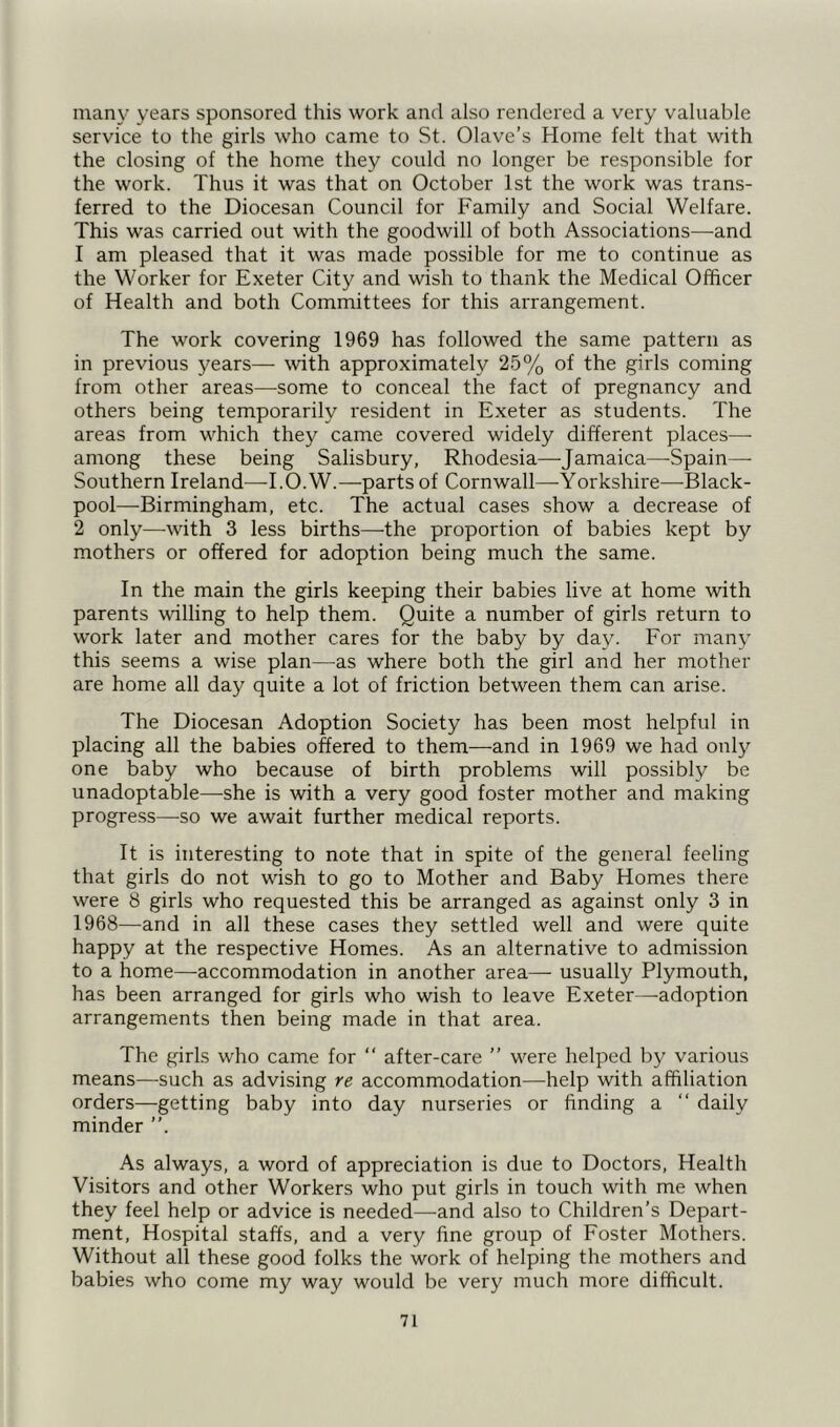 many years sponsored this work and also rendered a very valuable service to the girls who came to St. Olave’s Home felt that with the closing of the home they could no longer be responsible for the work. Thus it was that on October 1st the work was trans- ferred to the Diocesan Council for Family and Social Welfare. This was carried out with the goodwill of both Associations—and 1 am pleased that it was made possible for me to continue as the Worker for Exeter City and wish to thank the Medical Officer of Health and both Committees for this arrangement. The work covering 1969 has followed the same pattern as in previous years— with approximately 25% of the girls coming from other areas—some to conceal the fact of pregnancy and others being temporarily resident in Exeter as students. The areas from which they came covered widely different places—- among these being Salisbury, Rhodesia—Jamaica—Spain- Southern Ireland—I.O.W.—parts of Cornwall—Yorkshire—Black- pool—-Birmingham, etc. The actual cases show a decrease of 2 only—with 3 less births—the proportion of babies kept by mothers or offered for adoption being much the same. In the main the girls keeping their babies live at home with parents willing to help them. Quite a number of girls return to work later and mother cares for the baby by day. For many this seems a wise plan—as where both the girl and her mother are home all day quite a lot of friction between them can arise. The Diocesan Adoption Society has been most helpful in placing all the babies offered to them—and in 1969 we had only one baby who because of birth problems will possibly be unadoptable—she is with a very good foster mother and making progress—so we await further medical reports. It is interesting to note that in spite of the general feeling that girls do not wish to go to Mother and Baby Homes there were 8 girls who requested this be arranged as against only 3 in 1968—and in all these cases they settled well and were quite happy at the respective Homes. As an alternative to admission to a home—accommodation in another area— usually Plymouth, has been arranged for girls who wish to leave Exeter—adoption arrangements then being made in that area. The girls who came for “ after-care ” were helped by various means—such as advising re accommodation—help with affiliation orders—getting baby into day nurseries or finding a “ daily minder As always, a word of appreciation is due to Doctors, Health Visitors and other Workers who put girls in touch with me when they feel help or advice is needed—and also to Children’s Depart- ment, Hospital staffs, and a very fine group of Foster Mothers. Without all these good folks the work of helping the mothers and babies who come my way would be very much more difficult.
