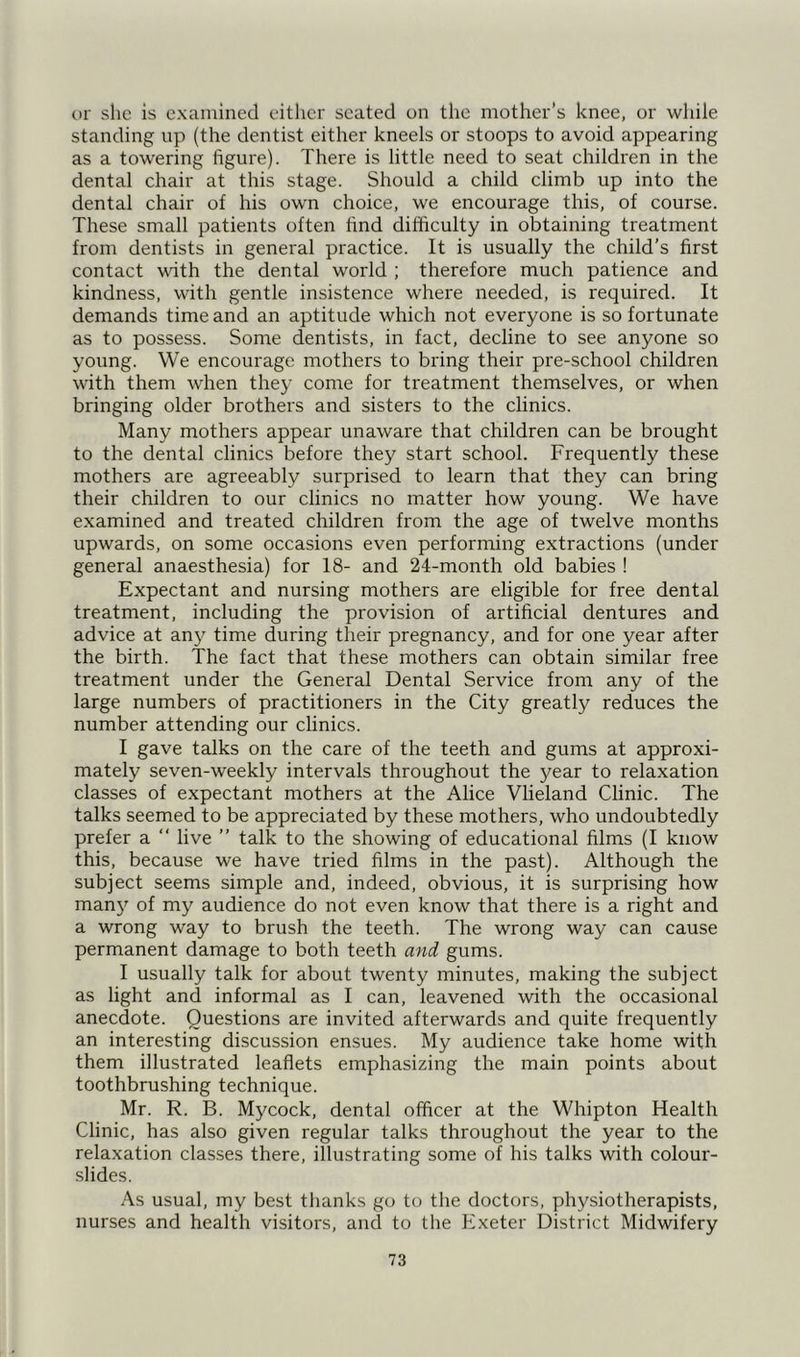 or she is examined either seated on the mother’s knee, or while standing up (the dentist either kneels or stoops to avoid appearing as a towering figure). There is little need to seat children in the dental chair at this stage. Should a child climb up into the dental chair of his own choice, we encourage this, of course. These small patients often find difficulty in obtaining treatment from dentists in general practice. It is usually the child’s first contact with the dental world ; therefore much patience and kindness, with gentle insistence where needed, is required. It demands time and an aptitude which not everyone is so fortunate as to possess. Some dentists, in fact, decline to see anyone so young. We encourage mothers to bring their pre-school children with them when they come for treatment themselves, or when bringing older brothers and sisters to the clinics. Many mothers appear unaware that children can be brought to the dental clinics before they start school. Frequently these mothers are agreeably surprised to learn that they can bring their children to our clinics no matter how young. We have examined and treated children from the age of twelve months upwards, on some occasions even performing extractions (under general anaesthesia) for 18- and 24-month old babies ! Expectant and nursing mothers are eligible for free dental treatment, including the provision of artificial dentures and advice at any time during their pregnancy, and for one year after the birth. The fact that these mothers can obtain similar free treatment under the General Dental Service from any of the large numbers of practitioners in the City greatly reduces the number attending our clinics. I gave talks on the care of the teeth and gums at approxi- mately seven-weekly intervals throughout the year to relaxation classes of expectant mothers at the Alice Vlieland Clinic. The talks seemed to be appreciated by these mothers, who undoubtedly prefer a “ live ” talk to the showing of educational films (I know this, because we have tried films in the past). Although the subject seems simple and, indeed, obvious, it is surprising how many of my audience do not even know that there is a right and a wrong way to brush the teeth. The wrong way can cause permanent damage to both teeth and gums. I usually talk for about twenty minutes, making the subject as light and informal as I can, leavened with the occasional anecdote. Questions are invited afterwards and quite frequently an interesting discussion ensues. My audience take home with them illustrated leaflets emphasizing the main points about toothbrushing technique. Mr. R. B. Mycock, dental officer at the Whipton Health Clinic, has also given regular talks throughout the year to the relaxation classes there, illustrating some of his talks with colour- slides. As usual, my best thanks go to the doctors, physiotherapists, nurses and health visitors, and to the Exeter District Midwifery