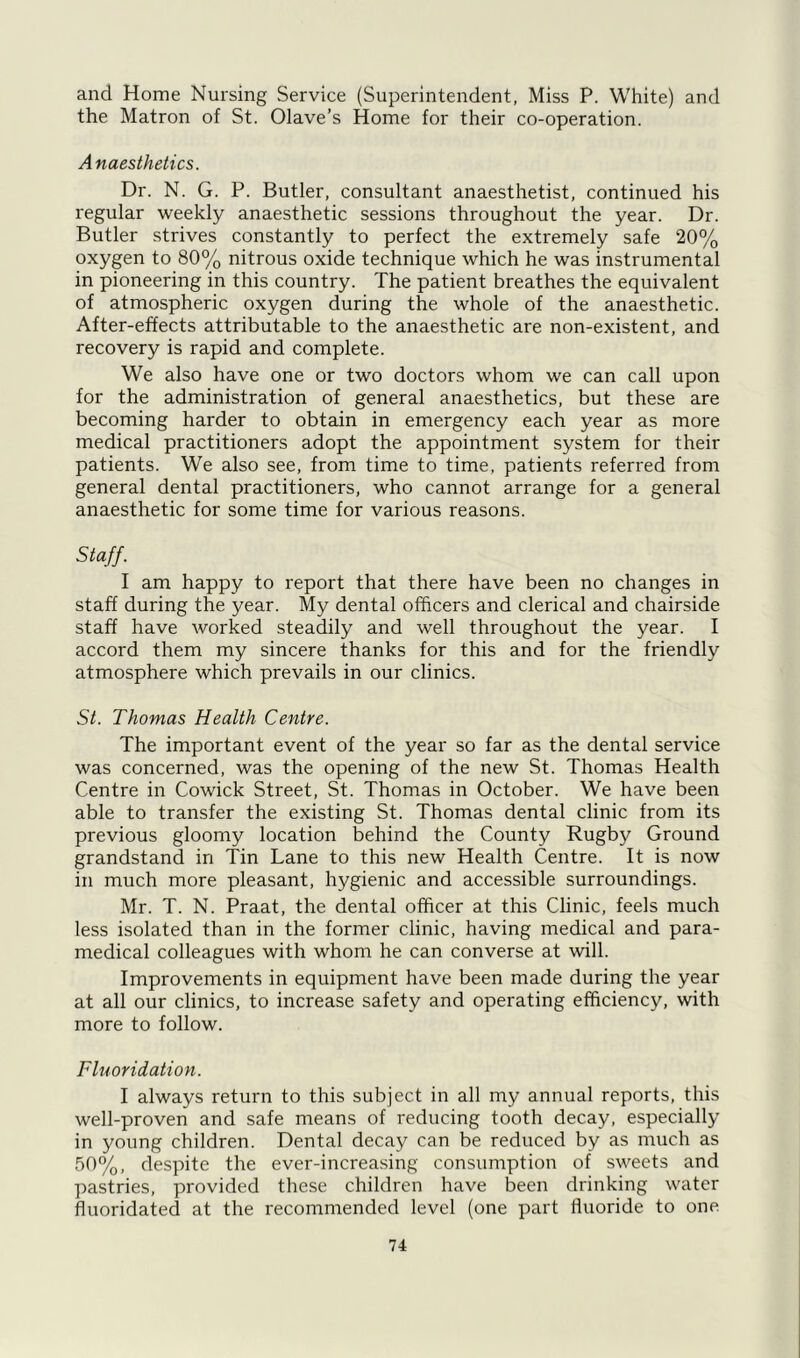and Home Nursing Service (Superintendent, Miss P. White) and the Matron of St. Olave’s Home for their co-operation. Anaesthetics. Dr. N. G. P. Butler, consultant anaesthetist, continued his regular weekly anaesthetic sessions throughout the year. Dr. Butler strives constantly to perfect the extremely safe 20% oxygen to 80% nitrous oxide technique which he was instrumental in pioneering in this country. The patient breathes the equivalent of atmospheric oxygen during the whole of the anaesthetic. After-effects attributable to the anaesthetic are non-existent, and recovery is rapid and complete. We also have one or two doctors whom we can call upon for the administration of general anaesthetics, but these are becoming harder to obtain in emergency each year as more medical practitioners adopt the appointment system for their patients. We also see, from time to time, patients referred from general dental practitioners, who cannot arrange for a general anaesthetic for some time for various reasons. Staff. I am happy to report that there have been no changes in staff during the year. My dental officers and clerical and chairside staff have worked steadily and well throughout the year. I accord them my sincere thanks for this and for the friendly atmosphere which prevails in our clinics. St. Thomas Health Centre. The important event of the year so far as the dental service was concerned, was the opening of the new St. Thomas Health Centre in Cowick Street, St. Thomas in October. We have been able to transfer the existing St. Thomas dental clinic from its previous gloomy location behind the County Rugby Ground grandstand in Tin Lane to this new Health Centre. It is now in much more pleasant, hygienic and accessible surroundings. Mr. T. N. Praat, the dental officer at this Clinic, feels much less isolated than in the former clinic, having medical and para- medical colleagues with whom he can converse at will. Improvements in equipment have been made during the year at all our clinics, to increase safety and operating efficiency, with more to follow. Fluoridation. I always return to this subject in all my annual reports, this well-proven and safe means of reducing tooth decay, especially in young children. Dental decay can be reduced by as much as 50%, despite the ever-increasing consumption of sweets and pastries, provided these children have been drinking water fluoridated at the recommended level (one part fluoride to one