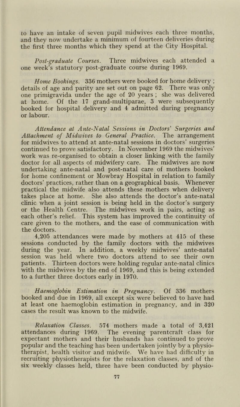 to have an intake of seven pupil midwives each three months, and they now undertake a minimum of fourteen deliveries during the first three months which they spend at the City Hospital. Post-graduate Courses. Three midwives each attended a one week’s statutory post-graduate course during 1969. Home Bookings. 336 mothers were booked for home delivery ; details of age and parity are set out on page 62. There was only one primigravida under the age of 20 years ; she was delivered at home. Of the 17 grand-multiparae, 3 were subsequently booked for hospital delivery and 4 admitted during pregnancy or labour. Attendance at Ante-Natal Sessions in Doctors’ Surgeries and Attachment of Midwives to General Practice. The arrangement for midwives to attend at ante-natal sessions in doctors’ surgeries continued to prove satisfactory. In November 1969 the midwives’ work was re-organised to obtain a closer linking with the family doctor for all aspects of midwifery care. The midwives are now undertaking ante-natal and post-natal care of mothers booked for home confinement or Mowbray Hospital in relation to family doctors’ practices, rather than on a geographical basis. Whenever practical the midwife also attends these mothers when delivery takes place at home. She also attends the doctor’s ante-natal clinic when a joint session is being held in the doctor’s surgery or the Health Centre. The midwives work in pairs, acting as each other’s relief. This system has improved the continuity of care given to the mothers, and the ease of communication with the doctors. 4,205 attendances were made by mothers at 415 of these sessions conducted by the family doctors with the midwives during the year. In addition, a weekly midwives’ ante-natal session was held where two doctors attend to see their own patients. Thirteen doctors were holding regular ante-natal clinics with the midwives by the end of 1969, and this is being extended to a further three doctors early in 1970. Haemoglobin Estimation in Pregnancy. Of 336 mothers booked and due in 1969, all except six were believed to have had at least one haemoglobin estimation in pregnancy, and in 320 cases the result was known to the midwife. Relaxation Classes. 574 mothers made a total of 3,421 attendances during 1969. The evening parentcraft class for expectant mothers and their husbands has continued to prove popular and the teaching has been undertaken jointly by a physio- therapist, health visitor and midwife. We have had difficulty in recruiting physiotherapists for the relaxation classes, and of the six weekly classes held, three have been conducted by physio-