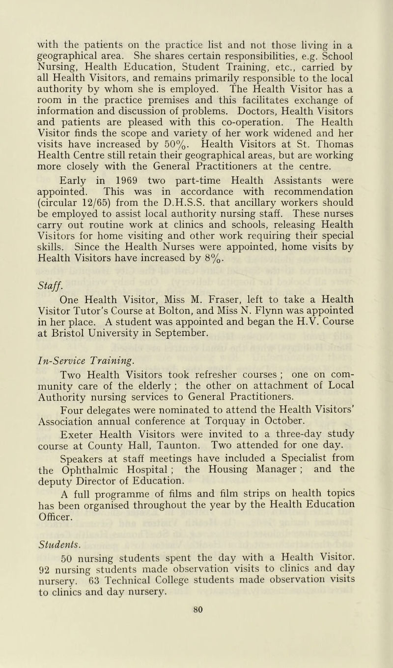with the patients on the practice list and not those living in a geographical area. She shares certain responsibilities, e.g. School Nursing, Health Education, Student Training, etc., carried by all Health Visitors, and remains primarily responsible to the local authority by whom she is employed. The Health Visitor has a room in the practice premises and this facilitates exchange of information and discussion of problems. Doctors, Health Visitors and patients are pleased with this co-operation. The Health Visitor finds the scope and variety of her work widened and her visits have increased by 50%. Health Visitors at St. Thomas Health Centre still retain their geographical areas, but are working more closely with the General Practitioners at the centre. Early in 1969 two part-time Health Assistants were appointed. This was in accordance with recommendation (circular 12/65) from the D.H.S.S. that ancillary workers should be employed to assist local authority nursing staff. These nurses carry out routine work at clinics and schools, releasing Health Visitors for home visiting and other work requiring their special skills. Since the Health Nurses were appointed, home visits by Health Visitors have increased by 8%. Staff. One Health Visitor, Miss M. Fraser, left to take a Health Visitor Tutor’s Course at Bolton, and Miss N. Flynn was appointed in her place. A student was appointed and began the H.V. Course at Bristol University in September. In-Service Training. Two Health Visitors took refresher courses ; one on com- munity care of the elderly ; the other on attachment of Local Authority nursing services to General Practitioners. Four delegates were nominated to attend the Health Visitors’ Association annual conference at Torquay in October. Exeter Health Visitors were invited to a three-day study course at County Hall, Taunton. Two attended for one day. Speakers at staff meetings have included a Specialist from the Ophthalmic Hospital ; the Housing Manager ; and the deputy Director of Education. A full programme of films and film strips on health topics has been organised throughout the year by the Health Education Officer. Students. 50 nursing students spent the day with a Health Visitor. 92 nursing students made observation visits to clinics and day nursery. 63 Technical College students made observation visits to clinics and day nursery.