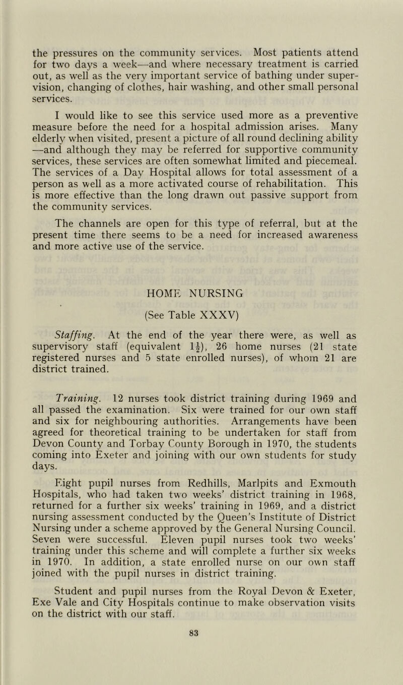 the pressures on the community services. Most patients attend for two days a week—-and where necessary treatment is carried out, as well as the very important service of bathing under super- vision, changing of clothes, hair washing, and other small personal services. I would like to see this service used more as a preventive measure before the need for a hospital admission arises. Many elderly when visited, present a picture of all round declining ability —and although they may be referred for supportive community services, these services are often somewhat limited and piecemeal. The services of a Day Hospital allows for total assessment of a person as well as a more activated course of rehabilitation. This is more effective than the long drawn out passive support from the community services. The channels are open for this type of referral, but at the present time there seems to be a need for increased awareness and more active use of the service. HOME NURSING (See Table XXXV) Staffing. At the end of the year there were, as well as supervisory staff (equivalent 1|), 26 home nurses (21 state registered nurses and 5 state enrolled nurses), of whom 21 are district trained. Training. 12 nurses took district training during 1969 and all passed the examination. Six were trained for our own staff and six for neighbouring authorities. Arrangements have been agreed for theoretical training to be undertaken for staff from Devon County and Torbay County Borough in 1970, the students coming into Exeter and joining with our own students for study days. Eight pupil nurses from Redhills, Marlpits and Exmouth Hospitals, who had taken two weeks’ district training in 1968, returned for a further six weeks’ training in 1969, and a district nursing assessment conducted by the Queen’s Institute of District Nursing under a scheme approved by the General Nursing Council. Seven were successful. Eleven pupil nurses took two weeks’ training under this scheme and will complete a further six weeks in 1970. In addition, a state enrolled nurse on our own staff joined with the pupil nurses in district training. Student and pupil nurses from the Royal Devon & Exeter, Exe Vale and City Hospitals continue to make observation visits on the district with our staff.