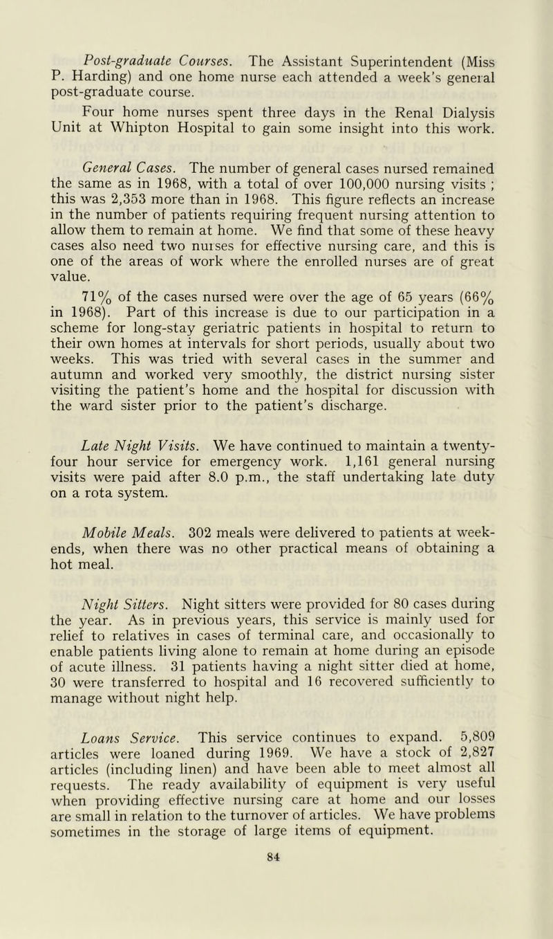 Post-graduate Courses. The Assistant Superintendent (Miss P. Harding) and one home nurse each attended a week’s general post-graduate course. Four home nurses spent three days in the Renal Dialysis Unit at Whipton Hospital to gain some insight into this work. General Cases. The number of general cases nursed remained the same as in 1968, with a total of over 100,000 nursing visits ; this was 2,353 more than in 1968. This figure reflects an increase in the number of patients requiring frequent nursing attention to allow them to remain at home. We find that some of these heavy cases also need two nurses for effective nursing care, and this is one of the areas of work where the enrolled nurses are of great value. 71% of the cases nursed were over the age of 65 years (66% in 1968). Part of this increase is due to our participation in a scheme for long-stay geriatric patients in hospital to return to their own homes at intervals for short periods, usually about two weeks. This was tried with several cases in the summer and autumn and worked very smoothly, the district nursing sister visiting the patient’s home and the hospital for discussion with the ward sister prior to the patient’s discharge. Late Night Visits. We have continued to maintain a twenty- four hour service for emergency work. 1,161 general nursing visits were paid after 8.0 p.m., the staff undertaking late duty on a rota system. Mobile Meals. 302 meals were delivered to patients at week- ends, when there was no other practical means of obtaining a hot meal. Night Sitters. Night sitters were provided for 80 cases during the year. As in previous years, this service is mainly used for relief to relatives in cases of terminal care, and occasionally to enable patients living alone to remain at home during an episode of acute illness. 31 patients having a night sitter died at home, 30 were transferred to hospital and 16 recovered sufficiently to manage without night help. Loans Service. This service continues to expand. 5,809 articles were loaned during 1969. We have a stock of 2,827 articles (including linen) and have been able to meet almost all requests. The ready availability of equipment is very useful when providing effective nursing care at home and our losses are small in relation to the turnover of articles. We have problems sometimes in the storage of large items of equipment.