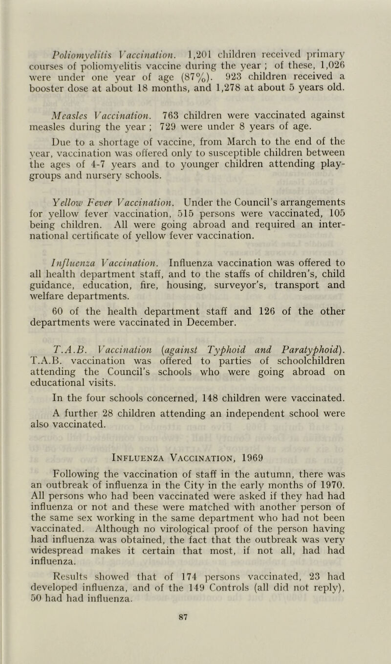 Poliomyelitis Vaccination. 1,201 children received primary courses of poliomyelitis vaccine during the year ; of these, 1,026 were under one year of age (87%). 923 children received a booster dose at about 18 months, and 1,278 at about 5 years old. Measles Vaccination. 763 children were vaccinated against measles during the year ; 729 were under 8 years of age. Due to a shortage of vaccine, from March to the end of the year, vaccination was offered only to susceptible children between the ages of 4-7 years and to younger children attending play- groups and nursery schools. Yellow Fever Vaccination. Under the Council’s arrangements for yellow fever vaccination, 515 persons were vaccinated, 105 being children. All were going abroad and required an inter- national certificate of yellow fever vaccination. Influenza Vaccination. Influenza vaccination was offered to all health department staff, and to the staffs of children’s, child guidance, education, fire, housing, surveyor’s, transport and welfare departments. 60 of the health department staff and 126 of the other departments were vaccinated in December. T.A.B. Vaccination (against Typhoid and Paratyphoid). T.A.B. vaccination was offered to parties of schoolchildren attending the Council’s schools who were going abroad on educational visits. In the four schools concerned, 148 children were vaccinated. A further 28 children attending an independent school were also vaccinated. Influenza Vaccination, 1969 Following the vaccination of staff in the autumn, there was an outbreak of influenza in the City in the early months of 1970. All persons who had been vaccinated were asked if they had had influenza or not and these were matched with another person of the same sex working in the same department who had not been vaccinated. Although no virological proof of the person having had influenza was obtained, the fact that the outbreak was very widespread makes it certain that most, if not all, had had influenza. Results showed that of 174 persons vaccinated, 23 had developed influenza, and of the 149 Controls (all did not reply), 50 had had influenza.