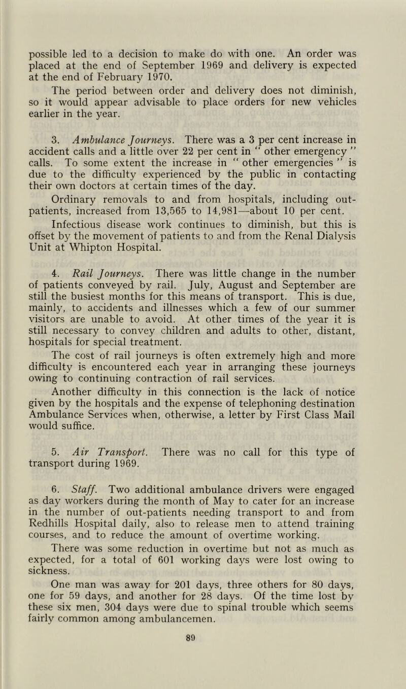 possible led to a decision to make do with one. An order was placed at the end of September 1969 and delivery is expected at the end of February 1970. The period between order and delivery does not diminish, so it would appear advisable to place orders for new vehicles earlier in the year. 3. Ambulance Journeys. There was a 3 per cent increase in accident calls and a little over 22 per cent in “ other emergency ” calls. To some extent the increase in “ other emergencies ” is due to the difficulty experienced by the public in contacting their own doctors at certain times of the day. Ordinary removals to and from hospitals, including out- patients, increased from 13,565 to 14,981—about 10 per cent. Infectious disease work continues to diminish, but this is offset by the movement of patients to and from the Renal Dialysis Unit at Whipton Hospital. 4. Rail Journeys. There was little change in the number of patients conveyed by rail. July, August and September are still the busiest months for this means of transport. This is due, mainly, to accidents and illnesses which a few of our summer visitors are unable to avoid. At other times of the year it is still necessary to convey children and adults to other, distant, hospitals for special treatment. The cost of rail journeys is often extremely high and more difficulty is encountered each year in arranging these journeys owing to continuing contraction of rail services. Another difficulty in this connection is the lack of notice given by the hospitals and the expense of telephoning destination Ambulance Services when, otherwise, a letter by First Class Mail would suffice. 5. Air Transport. There was no call for this type of transport during 1969. 6. Staff. Two additional ambulance drivers were engaged as day workers during the month of May to cater for an increase in the number of out-patients needing transport to and from Redhills Hospital daily, also to release men to attend training courses, and to reduce the amount of overtime working. There was some reduction in overtime but not as much as expected, for a total of 601 working days were lost owing to sickness. One man was away for 201 days, three others for 80 days, one for 59 days, and another for 28 days. Of the time lost by these six men, 304 days were due to spinal trouble which seems fairly common among ambulancemen. 80