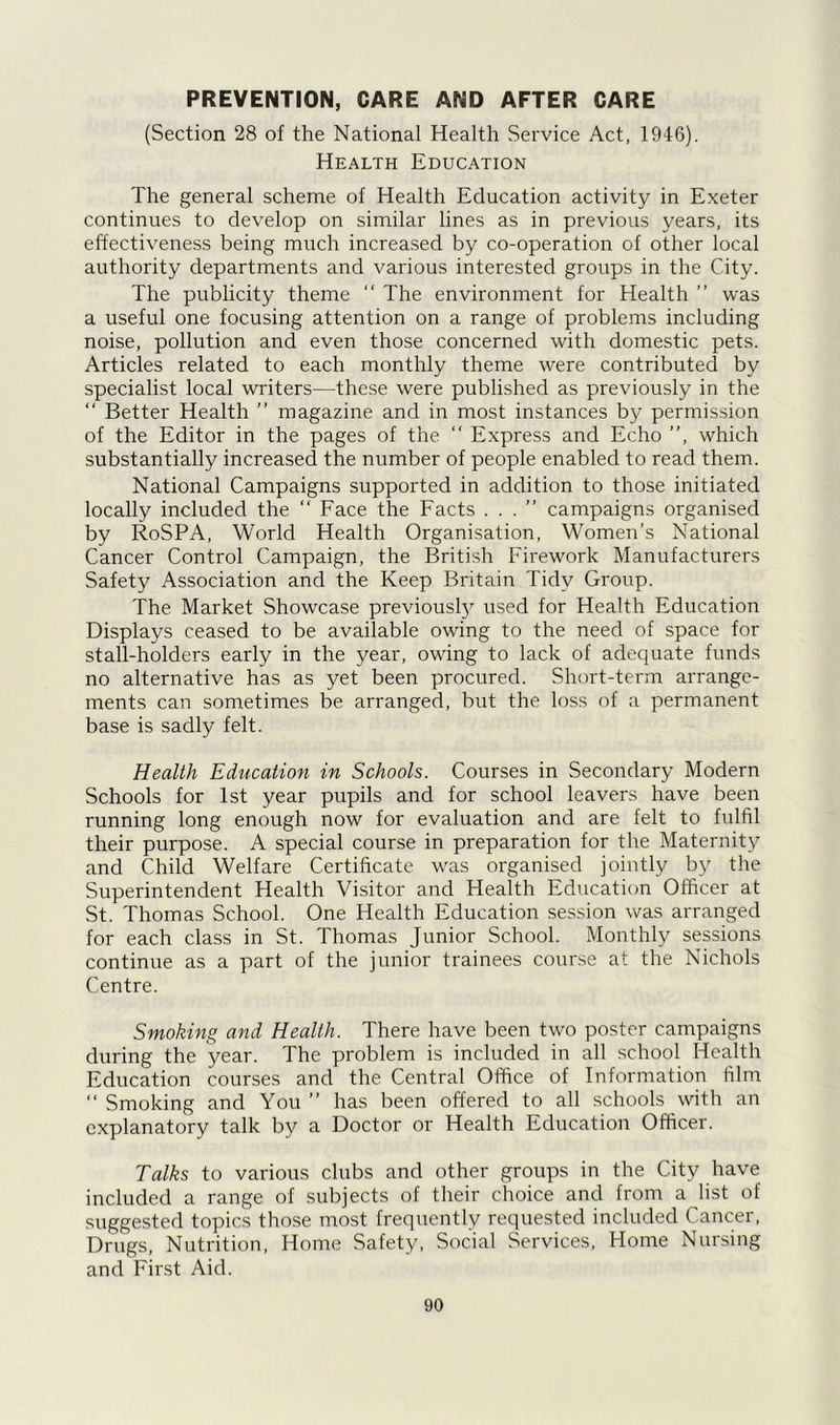 PREVENTION, CARE AND AFTER CARE (Section 28 of the National Health Service Act, 1946). Health Education The general scheme of Health Education activity in Exeter continues to develop on similar lines as in previous years, its effectiveness being much increased by co-operation of other local authority departments and various interested groups in the City. The publicity theme “ The environment for Health ” was a useful one focusing attention on a range of problems including noise, pollution and even those concerned with domestic pets. Articles related to each monthly theme were contributed by specialist local writers—these were published as previously in the “ Better Health ” magazine and in most instances by permission of the Editor in the pages of the “ Express and Echo ”, which substantially increased the number of people enabled to read them. National Campaigns supported in addition to those initiated locally included the ” Face the Facts ...” campaigns organised by RoSPA, World Health Organisation, Women’s National Cancer Control Campaign, the British Firework Manufacturers Safety Association and the Keep Britain Tidy Group. The Market Showcase previously used for Health Education Displays ceased to be available owing to the need of space for stall-holders early in the year, owing to lack of adequate funds no alternative has as yet been procured. Short-term arrange- ments can sometimes be arranged, but the loss of a permanent base is sadly felt. Health Education in Schools. Courses in Secondary Modern Schools for 1st year pupils and for school leavers have been running long enough now for evaluation and are felt to fulfil their purpose. A special course in preparation for the Maternity and Child Welfare Certificate was organised jointly by the Superintendent Health Visitor and Health Education Officer at St. Thomas School. One Health Education session was arranged for each class in St. Thomas Junior School. Monthly sessions continue as a part of the junior trainees course at the Nichols Centre. Smoking and Health. There have been two poster campaigns during the year. The problem is included in all school Health Education courses and the Central Office of Information film “ Smoking and You ” has been offered to all schools with an explanatory talk by a Doctor or Health Education Officer. Talks to various clubs and other groups in the City have included a range of subjects of their choice and from a list of suggested topics those most frequently requested included Cancer, Drugs, Nutrition, Home Safety, Social Services, Home Nursing and First Aid.