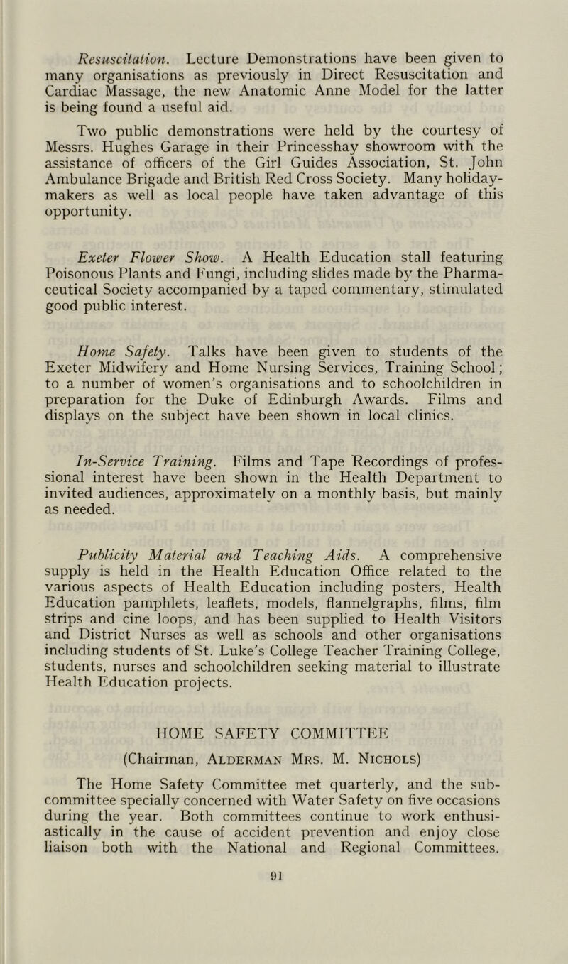 Resuscitation. Lecture Demonstrations have been given to many organisations as previously in Direct Resuscitation and Cardiac Massage, the new Anatomic Anne Model for the latter is being found a useful aid. Two public demonstrations were held by the courtesy of Messrs. Hughes Garage in their Princesshay showroom with the assistance of officers of the Girl Guides Association, St. John Ambulance Brigade and British Red Cross Society. Many holiday- makers as well as local people have taken advantage of this opportunity. Exeter Flower Show. A Health Education stall featuring Poisonous Plants and Fungi, including slides made by the Pharma- ceutical Society accompanied by a taped commentary, stimulated good public interest. Home Safety. Talks have been given to students of the Exeter Midwifery and Home Nursing Services, Training School; to a number of women’s organisations and to schoolchildren in preparation for the Duke of Edinburgh Awards. Films and displays on the subject have been shown in local clinics. In-Service Training. Films and Tape Recordings of profes- sional interest have been shown in the Health Department to invited audiences, approximately on a monthly basis, but mainly as needed. Publicity Material and Teaching Aids. A comprehensive supply is held in the Health Education Office related to the various aspects of Health Education including posters, Health Education pamphlets, leaflets, models, flannelgraphs, films, film strips and cine loops, and has been supplied to Health Visitors and District Nurses as well as schools and other organisations including students of St. Luke’s College Teacher Training College, students, nurses and schoolchildren seeking material to illustrate Health Education projects. HOME SAFETY COMMITTEE (Chairman, Alderman Mrs. M. Nichols) The Home Safety Committee met quarterly, and the sub- committee specially concerned with Water Safety on five occasions during the year. Both committees continue to work enthusi- astically in the cause of accident prevention and enjoy close liaison both with the National and Regional Committees.
