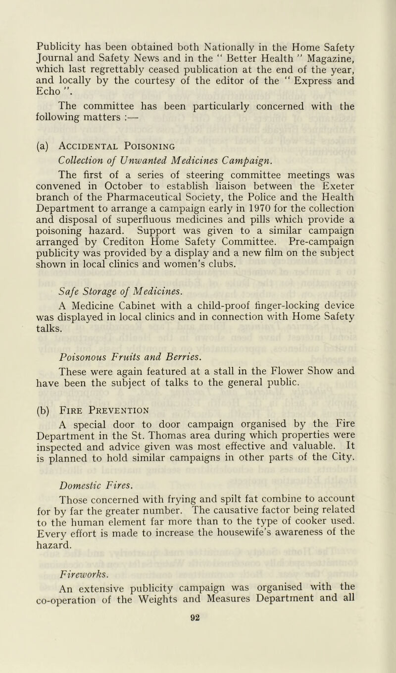 Publicity has been obtained both Nationally in the Home Safety Journal and Safety News and in the “ Better Health ” Magazine, which last regrettably ceased publication at the end of the year, and locally by the courtesy of the editor of the “ Express and Echo The committee has been particularly concerned with the following matters :— (a) Accidental Poisoning Collection of Unwanted Medicines Campaign. The first of a series of steering committee meetings was convened in October to establish liaison between the Exeter branch of the Pharmaceutical Society, the Police and the Health Department to arrange a campaign early in 1970 for the collection and disposal of superfluous medicines and pills which provide a poisoning hazard. Support was given to a similar campaign arranged by Crediton Home Safety Committee. Pre-campaign publicity was provided by a display and a new film on the subject shown in local clinics and women’s clubs. Safe Storage of Medicines. A Medicine Cabinet with a child-proof finger-locking device was displayed in local clinics and in connection with Home Safety talks. Poisonous Fruits and Berries. These were again featured at a stall in the Flower Show and have been the subject of talks to the general public. (b) Fire Prevention A special door to door campaign organised by the Fire Department in the St. Thomas area during which properties were inspected and advice given was most effective and valuable. It is planned to hold similar campaigns in other parts of the City. Domestic Fires. Those concerned with frying and spilt fat combine to account for by far the greater number. The causative factor being related to the human element far more than to the type of cooker used. Every effort is made to increase the housewife’s awareness of the hazard. Fireworks. An extensive publicity campaign was organised with the co-operation of the Weights and Measures Department and all