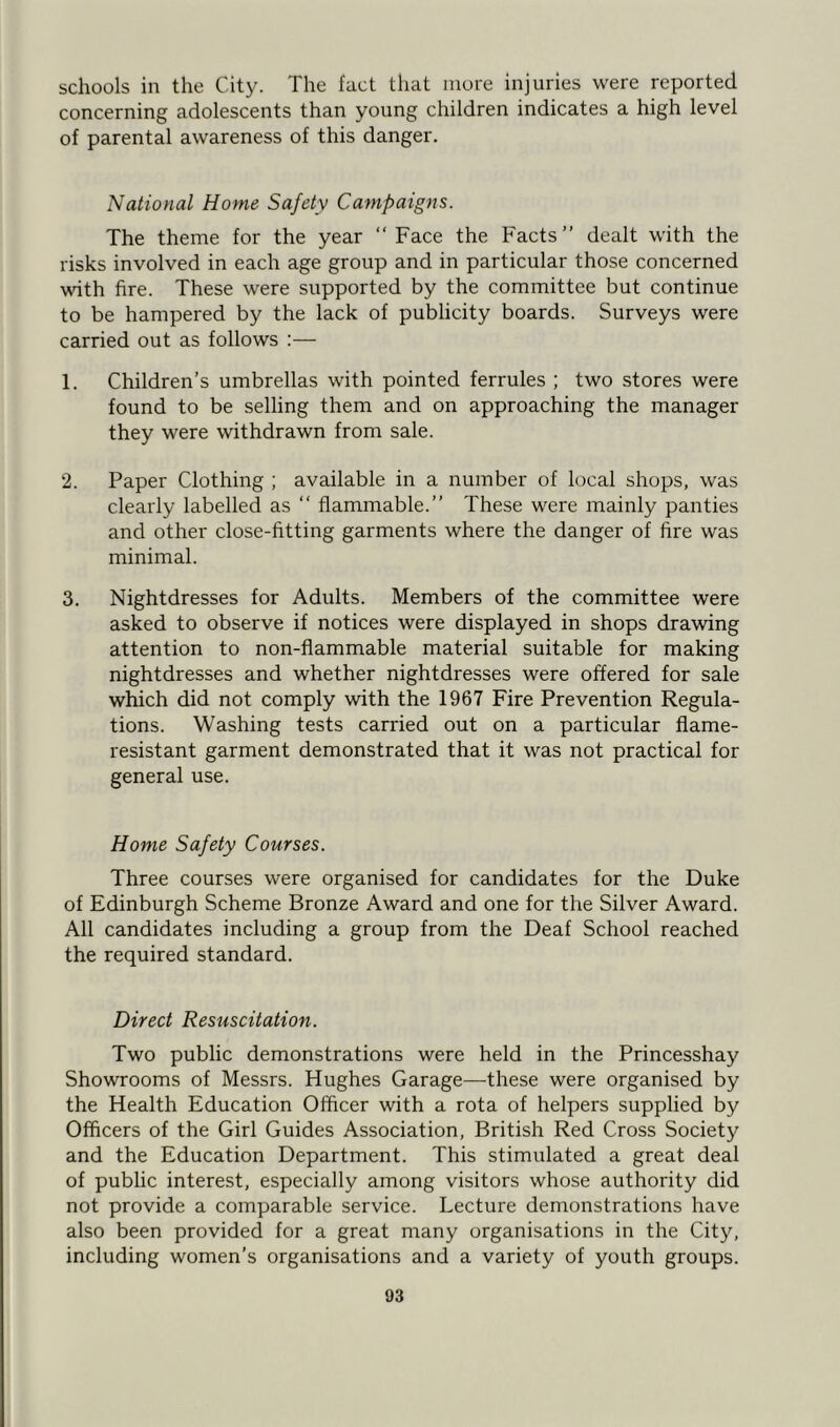 schools in the City. The fact that more injuries were reported concerning adolescents than young children indicates a high level of parental awareness of this danger. National Home Safety Campaigns. The theme for the year “Face the Facts’’ dealt with the risks involved in each age group and in particular those concerned with fire. These were supported by the committee but continue to be hampered by the lack of publicity boards. Surveys were carried out as follows :— 1. Children’s umbrellas with pointed ferrules ; two stores were found to be selling them and on approaching the manager they were withdrawn from sale. 2. Paper Clothing ; available in a number of local shops, was clearly labelled as “ flammable.” These were mainly panties and other close-fitting garments where the danger of fire was minimal. 3. Nightdresses for Adults. Members of the committee were asked to observe if notices were displayed in shops drawing attention to non-flammable material suitable for making nightdresses and whether nightdresses were offered for sale which did not comply with the 1967 Fire Prevention Regula- tions. Washing tests carried out on a particular flame- resistant garment demonstrated that it was not practical for general use. Home Safety Courses. Three courses were organised for candidates for the Duke of Edinburgh Scheme Bronze Award and one for the Silver Award. All candidates including a group from the Deaf School reached the required standard. Direct Resuscitation. Two public demonstrations were held in the Princesshay Showrooms of Messrs. Hughes Garage—these were organised by the Health Education Officer with a rota of helpers supplied by Officers of the Girl Guides Association, British Red Cross Society and the Education Department. This stimulated a great deal of public interest, especially among visitors whose authority did not provide a comparable service. Lecture demonstrations have also been provided for a great many organisations in the City, including women’s organisations and a variety of youth groups.