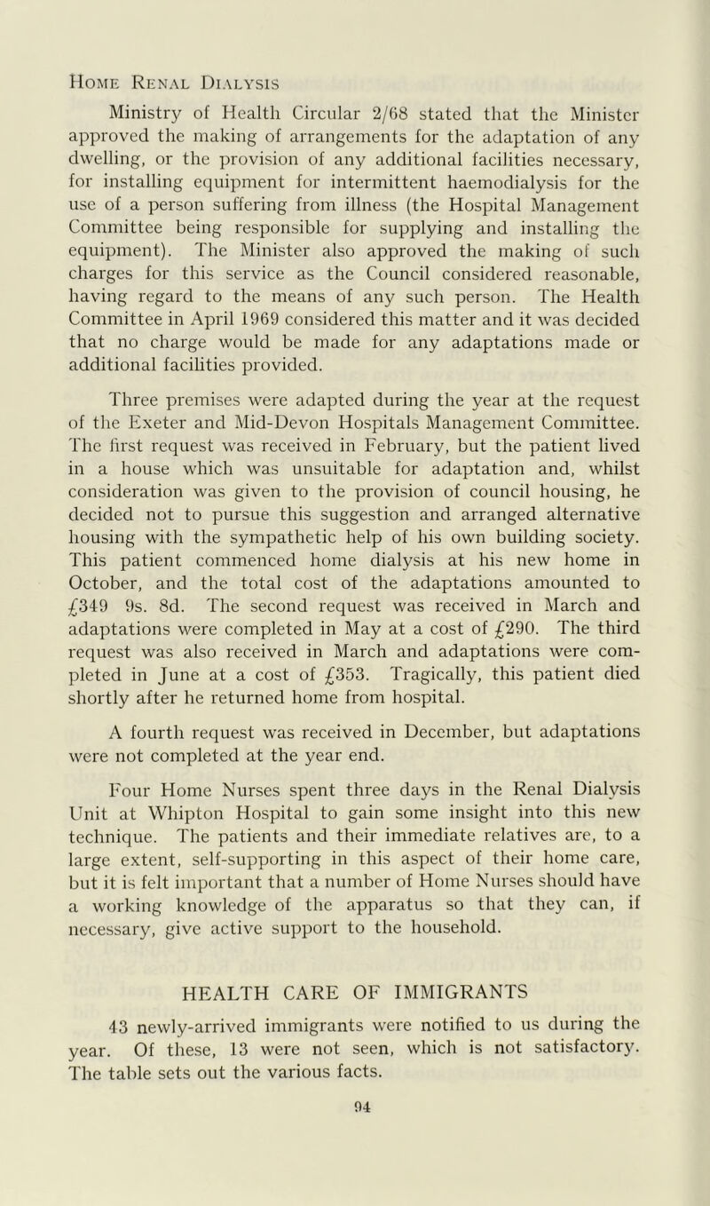 Home Renal Dialysis Ministry of Health Circular 2/68 stated that the Minister- approved the making of arrangements for the adaptation of any dwelling, or the provision of any additional facilities necessary, for installing equipment for intermittent haemodialysis for the use of a person suffering from illness (the Hospital Management Committee being responsible for supplying and installing the equipment). The Minister also approved the making of such charges for this service as the Council considered reasonable, having regard to the means of any such person. The Health Committee in April 1969 considered this matter and it was decided that no charge would be made for any adaptations made or additional facilities provided. Three premises were adapted during the year at the request of the Exeter and Mid-Devon Hospitals Management Committee. The first request was received in February, but the patient lived in a house which was unsuitable for adaptation and, whilst consideration was given to the provision of council housing, he decided not to pursue this suggestion and arranged alternative housing with the sympathetic help of his own building society. This patient commenced home dialysis at his new home in October, and the total cost of the adaptations amounted to £349 9s. 8d. The second request was received in March and adaptations were completed in May at a cost of £290. The third request was also received in March and adaptations were com- pleted in June at a cost of £353. Tragically, this patient died shortly after he returned home from hospital. A fourth request was received in December, but adaptations were not completed at the year end. Four Home Nurses spent three days in the Renal Dialysis Unit at Whipton Hospital to gain some insight into this new technique. The patients and their immediate relatives are, to a large extent, self-supporting in this aspect of their home care, but it is felt important that a number of Home Nurses should have a working knowledge of the apparatus so that they can, if necessary, give active support to the household. HEALTH CARE OF IMMIGRANTS 43 newly-arrived immigrants were notified to us during the year. Of these, 13 were not seen, which is not satisfactory. The table sets out the various facts.