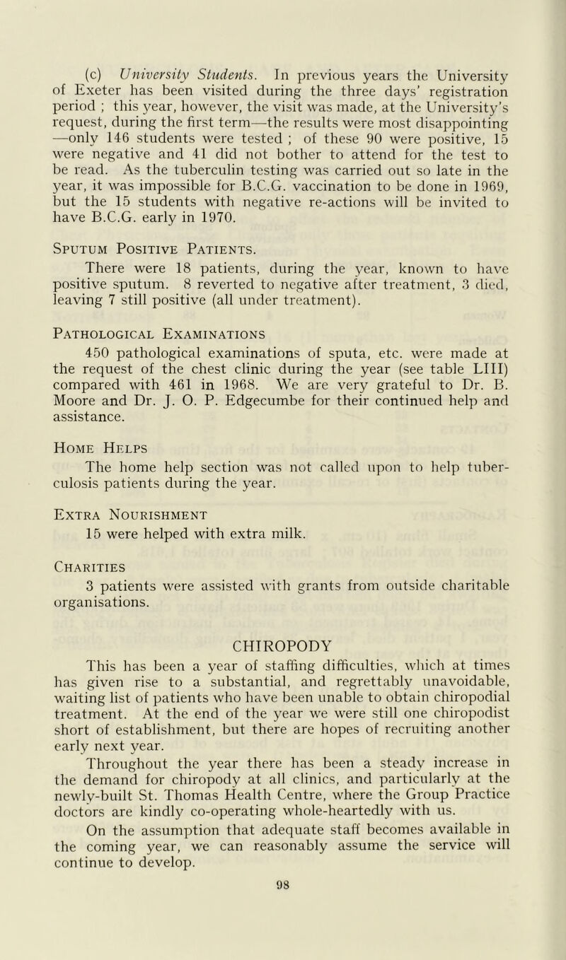 (c) University Students. In previous years the University of Exeter has been visited during the three days’ registration period ; this year, however, the visit was made, at the University’s request, during the first term—the results were most disappointing —only 146 students were tested ; of these 90 were positive, 15 were negative and 41 did not bother to attend for the test to be read. As the tuberculin testing was carried out so late in the year, it was impossible for B.C.G. vaccination to be done in 1969, but the 15 students with negative re-actions will be invited to have B.C.G. early in 1970. Sputum Positive Patients. There were 18 patients, during the year, known to have positive sputum. 8 reverted to negative after treatment, 3 died, leaving 7 still positive (all under treatment). Pathological Examinations 450 pathological examinations of sputa, etc. were made at the request of the chest clinic during the year (see table LI 11) compared with 461 in 1968. We are very grateful to Dr. B. Moore and Dr. J. O. P. Edgecumbe for their continued help and assistance. Home Helps The home help section was not called upon to help tuber- culosis patients during the year. Extra Nourishment 15 were helped with extra milk. Charities 3 patients were assisted with grants from outside charitable organisations. CHIROPODY This has been a year of staffing difficulties, which at times has given rise to a substantial, and regrettably unavoidable, waiting list of patients who have been unable to obtain chiropodial treatment. At the end of the year we were still one chiropodist short of establishment, but there are hopes of recruiting another early next year. Throughout the year there has been a steady increase in the demand for chiropody at all clinics, and particularly at the newly-built St. Thomas Health Centre, where the Group Practice doctors are kindly co-operating whole-heartedly with us. On the assumption that adequate staff becomes available in the coming year, we can reasonably assume the service will continue to develop.