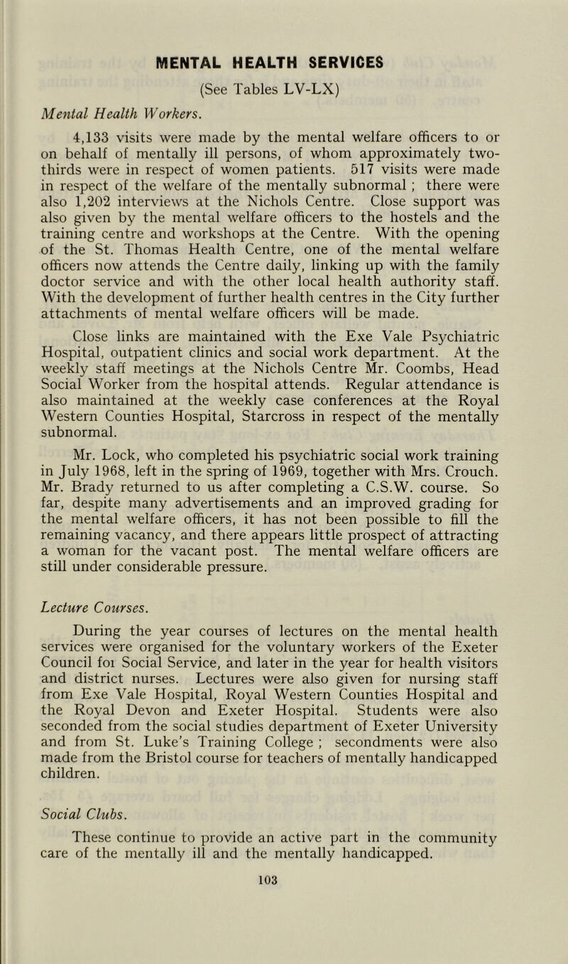 MENTAL HEALTH SERVICES (See Tables LV-LX) Mental Health Workers. 4,133 visits were made by the mental welfare officers to or on behalf of mentally ill persons, of whom approximately two- thirds were in respect of women patients. 517 visits were made in respect of the welfare of the mentally subnormal; there were also 1,202 interviews at the Nichols Centre. Close support was also given by the mental welfare officers to the hostels and the training centre and workshops at the Centre. With the opening of the St. Thomas Health Centre, one of the mental welfare officers now attends the Centre daily, linking up with the family doctor service and with the other local health authority staff. With the development of further health centres in the City further attachments of mental welfare officers will be made. Close links are maintained with the Exe Vale Psychiatric Hospital, outpatient clinics and social work department. At the weekly staff meetings at the Nichols Centre Mr. Coombs, Head Social Worker from the hospital attends. Regular attendance is also maintained at the weekly case conferences at the Royal Western Counties Hospital, Starcross in respect of the mentally subnormal. Mr. Lock, who completed his psychiatric social work training in July 1968, left in the spring of 1969, together with Mrs. Crouch. Mr. Brady returned to us after completing a C.S.W. course. So far, despite many advertisements and an improved grading for the mental welfare officers, it has not been possible to fill the remaining vacancy, and there appears little prospect of attracting a woman for the vacant post. The mental welfare officers are still under considerable pressure. Lecture Courses. During the year courses of lectures on the mental health services were organised for the voluntary workers of the Exeter Council foi Social Service, and later in the year for health visitors and district nurses. Lectures were also given for nursing staff from Exe Vale Hospital, Royal Western Counties Hospital and the Royal Devon and Exeter Hospital. Students were also seconded from the social studies department of Exeter University and from St. Luke’s Training College ; secondments were also made from the Bristol course for teachers of mentally handicapped children. Social Clubs. These continue to provide an active part in the community care of the mentally ill and the mentally handicapped.