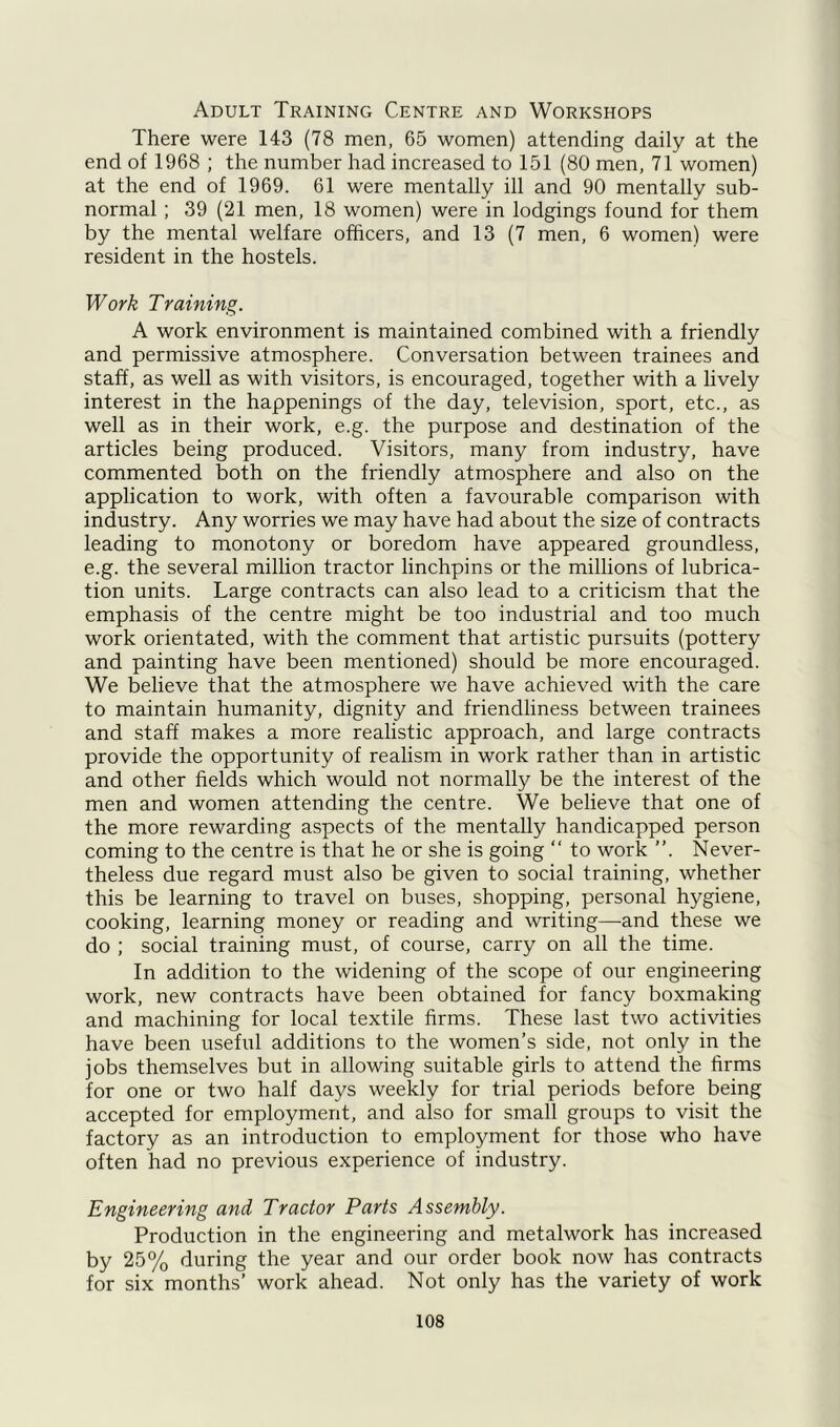 Adult Training Centre and Workshops There were 143 (78 men, 65 women) attending daily at the end of 1968 ; the number had increased to 151 (80 men, 71 women) at the end of 1969. 61 were mentally ill and 90 mentally sub- normal ; 39 (21 men, 18 women) were in lodgings found for them by the mental welfare officers, and 13 (7 men, 6 women) were resident in the hostels. Work Training. A work environment is maintained combined with a friendly and permissive atmosphere. Conversation between trainees and staff, as well as with visitors, is encouraged, together with a lively interest in the happenings of the day, television, sport, etc., as well as in their work, e.g. the purpose and destination of the articles being produced. Visitors, many from industry, have commented both on the friendly atmosphere and also on the application to work, with often a favourable comparison with industry. Any worries we may have had about the size of contracts leading to monotony or boredom have appeared groundless, e.g. the several million tractor linchpins or the millions of lubrica- tion units. Large contracts can also lead to a criticism that the emphasis of the centre might be too industrial and too much work orientated, with the comment that artistic pursuits (pottery and painting have been mentioned) should be more encouraged. We believe that the atmosphere we have achieved with the care to maintain humanity, dignity and friendliness between trainees and staff makes a more realistic approach, and large contracts provide the opportunity of realism in work rather than in artistic and other fields which would not normally be the interest of the men and women attending the centre. We believe that one of the more rewarding aspects of the mentally handicapped person coming to the centre is that he or she is going “ to work ”. Never- theless due regard must also be given to social training, whether this be learning to travel on buses, shopping, personal hygiene, cooking, learning money or reading and writing—and these we do ; social training must, of course, carry on all the time. In addition to the widening of the scope of our engineering work, new contracts have been obtained for fancy boxmaking and machining for local textile firms. These last two activities have been useful additions to the women’s side, not only in the jobs themselves but in allowing suitable girls to attend the firms for one or two half days weekly for trial periods before being accepted for employment, and also for small groups to visit the factory as an introduction to employment for those who have often had no previous experience of industry. Engineering and Tractor Parts Assembly. Production in the engineering and metalwork has increased by 25% during the year and our order book now has contracts for six months’ work ahead. Not only has the variety of work