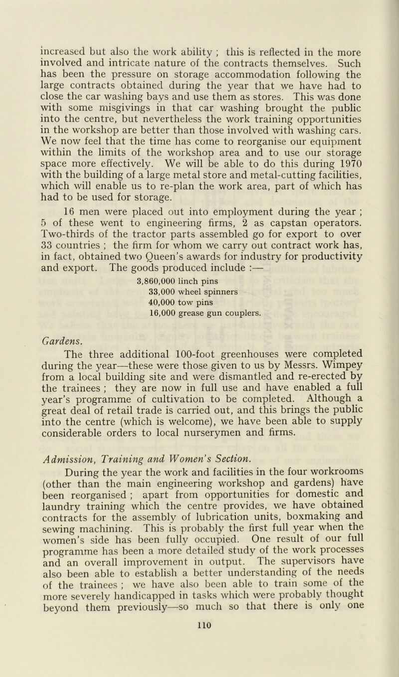 involved and intricate nature of the contracts themselves. Such has been the pressure on storage accommodation following the large contracts obtained during the year that we have had to close the car washing bays and use them as stores. This was done with some misgivings in that car washing brought the public into the centre, but nevertheless the work training opportunities in the workshop are better than those involved with washing cars. We now feel that the time has come to reorganise our equipment within the limits of the workshop area and to use our storage space more effectively. We will be able to do this during 1970 with the building of a large metal store and metal-cutting facilities, which will enable us to re-plan the work area, part of which has had to be used for storage. 16 men were placed out into employment during the year ; 5 of these went to engineering firms, 2 as capstan operators. Two-thirds of the tractor parts assembled go for export to over 33 countries ; the firm for whom we carry out contract work has, in fact, obtained two Queen’s awards for industry for productivity and export. The goods produced include :— 3,860,000 linch pins 33.000 wheel spinners 40.000 tow pins 16.000 grease gun couplers. Gardens. The three additional 100-foot greenhouses were completed during the year—-these were those given to us by Messrs. Wimpey from a local building site and were dismantled and re-erected by the trainees ; they are now in full use and have enabled a full year’s programme of cultivation to be completed. Although a great deal of retail trade is carried out, and this brings the public into the centre (which is welcome), we have been able to supply considerable orders to local nurserymen and firms. Admission, Training and Women’s Section. During the year the work and facilities in the four workrooms (other than the main engineering workshop and gardens) have been reorganised ; apart from opportunities for domestic and laundry training which the centre provides, we have obtained contracts for the assembly of lubrication units, boxmaking and sewing machining. This is probably the first full year when the women’s side has been fully occupied. One result of our full programme has been a more detailed study of the work processes and an overall improvement in output. The supervisors have also been able to establish a better understanding of the needs of the trainees ; we have also been able to train some of the more severely handicapped in tasks which were probably thought beyond them previously—so much so that there is only one no