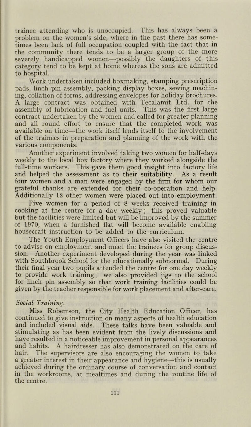 trainee attending who is unoccupied. This has always been a problem on the women’s side, where in the past there has some- times been lack of full occupation coupled with the fact that in the community there tends to be a larger group of the more severely handicapped women—possibly the daughters of this category tend to be kept at home whereas the sons are admitted to hospital. Work undertaken included boxmaking, stamping prescription pads, linch pin assembly, packing display boxes, sewing machin- ing, collation of forms, addressing envelopes for holiday brochures. A large contract was obtained with Tecalamit Ltd. for the assembly of lubrication and fuel units. This was the first large contract undertaken by the women and called for greater planning and all round effort to ensure that the completed work was available on time—-the work itself lends itself to the involvement of the trainees in preparation and planning of the work with the various components. Another experiment involved taking two women for half-days weekly to the local box factory where they worked alongside the full-time workers. This gave them good insight into factory life and helped the assessment as to their suitability. As a result four women and a man were engaged by the firm for whom our grateful thanks are extended for their co-operation and help. Additionally 12 other women were placed out into employment. Five women for a period of 8 weeks received training in cooking at the centre for a day weekly ; this proved valuable but the facilities were limited but will be improved by the summer of 1970, when a furnished flat will become available enabling housecraft instruction to be added to the curriculum. The Youth Employment Officers have also visited the centre to advise on employment and meet the trainees for group discus- sion. Another experiment developed during the year was linked with Southbrook School for the educationally subnormal. During their final year two pupils attended the centre for one day weekly to provide work training ; we also provided jigs to the school for linch pin assembly so that work training facilities could be given by the teacher responsible for work placement and after-care. Social Training. Miss Robertson, the City Health Education Officer, has continued to give instruction on many aspects of health education and included visual aids. These talks have been valuable and stimulating as has been evident from the lively discussions and have resulted in a noticeable improvement in personal appearances and habits. A hairdresser has also demonstrated on the care of hair. The supervisors are also encouraging the women to take a greater interest in their appearance and hygiene—this is usually achieved during the ordinary course of conversation and contact in the workrooms, at mealtimes and during the routine life of the centre. ill