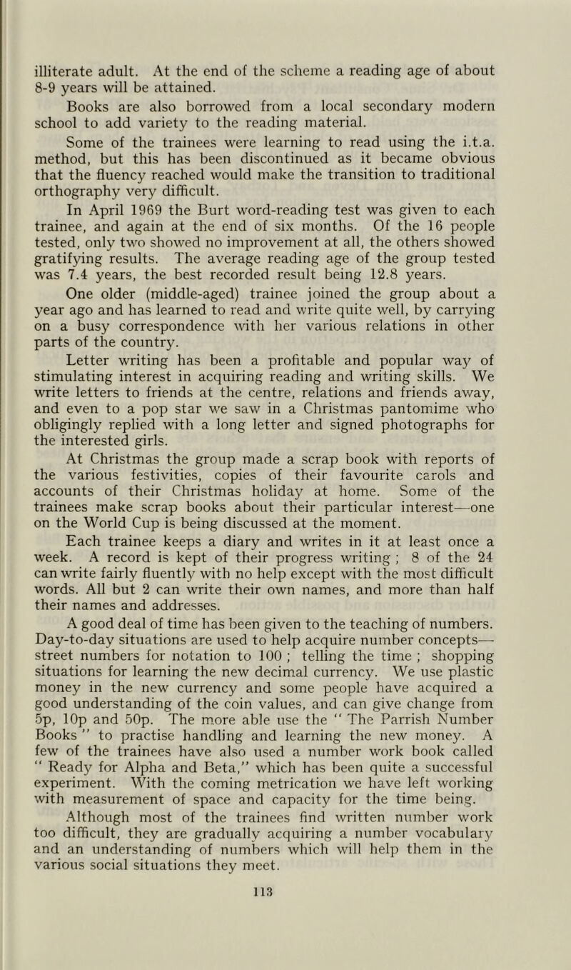illiterate adult. At the end of the scheme a reading age of about 8-9 years will be attained. Books are also borrowed from a local secondary modern school to add variety to the reading material. Some of the trainees were learning to read using the i.t.a. method, but this has been discontinued as it became obvious that the fluency reached would make the transition to traditional orthography very difficult. In April 1969 the Burt word-reading test was given to each trainee, and again at the end of six months. Of the 16 people tested, only two showed no improvement at all, the others showed gratifying results. The average reading age of the group tested was 7.4 years, the best recorded result being 12.8 years. One older (middle-aged) trainee joined the group about a year ago and has learned to read and write quite well, by carrying on a busy correspondence with her various relations in other parts of the country. Letter writing has been a profitable and popular way of stimulating interest in acquiring reading and writing skills. We write letters to friends at the centre, relations and friends away, and even to a pop star we saw in a Christmas pantomime who obligingly replied with a long letter and signed photographs for the interested girls. At Christmas the group made a scrap book with reports of the various festivities, copies of their favourite carols and accounts of their Christmas holiday at home. Some of the trainees make scrap books about their particular interest—one on the World Cup is being discussed at the moment. Each trainee keeps a diary and writes in it at least once a week. A record is kept of their progress writing ; 8 of the 24 can write fairly fluentty with no help except with the most difficult words. All but 2 can write their own names, and more than half their names and addresses. A good deal of time has been given to the teaching of numbers. Day-to-day situations are used to help acquire number concepts—- street numbers for notation to 100 ; telling the time ; shopping situations for learning the new decimal currency. We use plastic money in the new currency and some people have acquired a good understanding of the coin values, and can give change from 5p, lOp and 50p. The more able use the “ The Parrish Number Books ” to practise handling and learning the new money. A few of the trainees have also used a number work book called “ Ready for Alpha and Beta,” which has been quite a successful experiment. With the coming metrication we have left working with measurement of space and capacity for the time being. Although most of the trainees find written number work too difficult, they are gradually acquiring a number vocabulary and an understanding of numbers which will help them in the various social situations they meet.