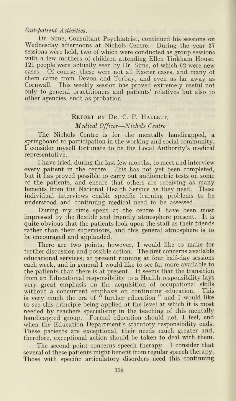 Out-patient Activities. Dr. Sime, Consultant Psychiatrist, continued his sessions on Wednesday afternoons at Nichols Centre. During the year 37 sessions were held, two of which were conducted as group sessions with a few mothers of children attending Ellen Tinkham House. 121 people were actually seen by Dr. Sime, of which 62 were new cases. Of course, these were not all Exeter cases, and many of them came from Devon and Torbay, and even as far away as Cornwall. This weekly session has proved extremely useful not only to general practitioners and patients’ relatives but also to other agencies, such as probation. Report by Dr. C. P. Hallett, Medical Officer—Nichols Centre The Nichols Centre is for the mentally handicapped, a springboard to participation in the working and social community. I consider myself fortunate to be the Local Authority’s medical representative. I have tried, during the last few months, to meet and interview every patient in the centre. This has not yet been completed, but it has proved possible to carry out audiometric tests on some of the patients, and ensure that others are receiving as many benefits from the National Health Service as they need. These individual interviews enable specific learning problems to be understood and continuing medical need to be assessed. During my time spent at the centre I have been most impressed by the flexible and friendly atmosphere present. It is quite obvious that the patients look upon the staff as their friends rather than their supervisors, and this general atmosphere is to be encouraged and applauded. There are two points, however, I would like to make for further discussion and possible action. The first concerns available educational services, at present running at four half-day sessions each week, and in general I would like to see far more available to the patients than there is at present. It seems that the transition from an Educational responsibility to a Health responsibility lays very great emphasis on the acquisition of occupational skills without a concurrent emphasis on continuing education. This is very much the era of “ further education ” and I would like to see this principle being applied at the level at which it is most needed by teachers specialising in the teaching of this mentalty handicapped group. Formal education should not, I feel, end when the Education Department’s statutory responsibility ends. These patients are exceptional, their needs much greater and, therefore, exceptional action should be taken to deal with them. The second point concerns speech therapy. I consider that several of these patients might benefit from regular speech therapy. Those with specific articulatory disorders need this continuing