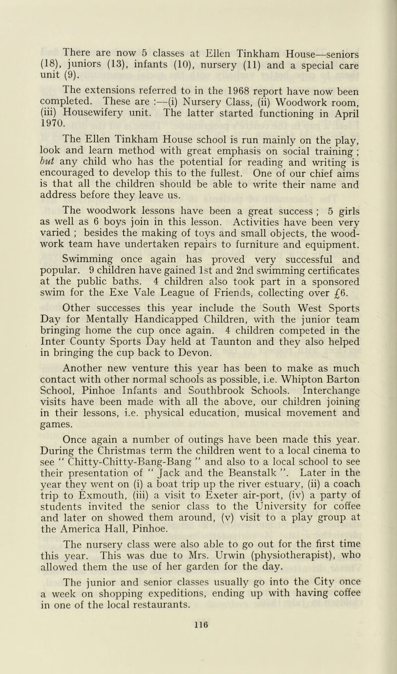 There are now 5 classes at Ellen Tinkham House—seniors (18), juniors (13), infants (10), nursery (11) and a special care unit (9). The extensions referred to in the 1968 report have now been completed. These are :—(i) Nursery Class, (ii) Woodwork room, (hi) Housewifery unit. The latter started functioning in April 1970. The Ellen Tinkham House school is run mainly on the play, look and learn method with great emphasis on social training ; but any child who has the potential for reading and writing is encouraged to develop this to the fullest. One of our chief aims is that all the children should be able to write their name and address before they leave us. The woodwork lessons have been a great success ; 5 girls as well as 6 boys join in this lesson. Activities have been very varied ; besides the making of toys and small objects, the wood- work team have undertaken repairs to furniture and equipment. Swimming once again has proved very successful and popular. 9 children have gained 1st and 2nd swimming certificates at the public baths. 4 children also took part in a sponsored swim for the Exe Vale League of Friends, collecting over £6. Other successes this year include the South West Sports Day for Mentally Handicapped Children, with the junior team bringing home the cup once again. 4 children competed in the Inter County Sports Day held at Taunton and they also helped in bringing the cup back to Devon. Another new venture this year has been to make as much contact with other normal schools as possible, i.e. Whipton Barton School, Pinhoe Infants and Southbrook Schools. Interchange visits have been made with all the above, our children joining in their lessons, i.e. physical education, musical movement and games. Once again a number of outings have been made this year. During the Christmas term the children went to a local cinema to see “ Chitty-Chitty-Bang-Bang ” and also to a local school to see their presentation of “ Jack and the Beanstalk ”. Later in the year they went on (i) a boat trip up the river estuary, (ii) a coach trip to Exmouth, (iii) a visit to Exeter air-port, (iv) a party of students invited the senior class to the University for coffee and later on showed them around, (v) visit to a play group at the America Hall, Pinhoe. The nursery class were also able to go out for the first time this year. This was due to Mrs. Urwin (physiotherapist), who allowed them the use of her garden for the day. The junior and senior classes usually go into the City once a week on shopping expeditions, ending up with having coffee in one of the local restaurants.