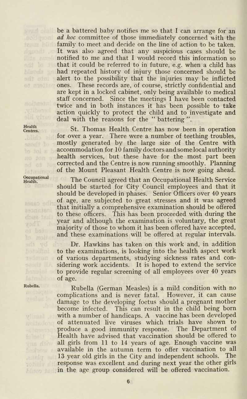 Health Centres. Occupational Health. Rubella. be a battered baby notifies me so that I can arrange for an ad hoc committee of those immediately concerned with the family to meet and decide on the line of action to be taken. It was also agreed that any suspicious cases should be notified to me and that I would record this information so that it could be referred to in future, e.g. when a child has had repeated history of injury those concerned should be alert to the possibility that the injuries may be inflicted ones. These records are, of course, strictly confidential and are kept in a locked cabinet, only being available to medical staff concerned. Since the meetings I have been contacted twice and in both instances it has been possible to take action quickly to protect the child and to investigate and deal with the reasons for the “ battering St. Thomas Health Centre has now been in operation for over a year. There were a number of teething troubles, mostly generated by the large size of the Centre with accommodation for 10 family doctors and some local authority health services, but these have for the most part been corrected and the Centre is now running smoothly. Planning of the Mount Pleasant Health Centre is now going ahead. The Council agreed that an Occupational Health Service should be started for City Council employees and that it should be developed in phases. Senior Officers over 40 years of age, are subjected to great stresses and it was agreed that initially a comprehensive examination should be offered to these officers. This has been proceeded with during the year and although the examination is voluntary, the great majority of those to whom it has been offered have accepted, and these examinations will be offered at regular intervals. Dr. Hawkins has taken on this work and, in addition to the examinations, is looking into the health aspect work of various departments, studying sickness rates and con- sidering work accidents. It is hoped to extend the service to provide regular screening of all employees over 40 years of age. Rubella (German Measles) is a mild condition with no complications and is never fatal. However, it can cause damage to the developing foetus should a pregnant mother become infected. This can result in the child being born with a number of handicaps. A vaccine has been developed of attenuated live viruses which trials have shown to produce a good immunity response. The Department of Health have advised that vaccination should be offered to all girls from 11 to 14 years of age. Enough vaccine was available in the autumn term to offer vaccination to all 13 year old girls in the City and independent schools. The response was excellent and during next year the other girls in the age group considered wall be offered vaccination. 0