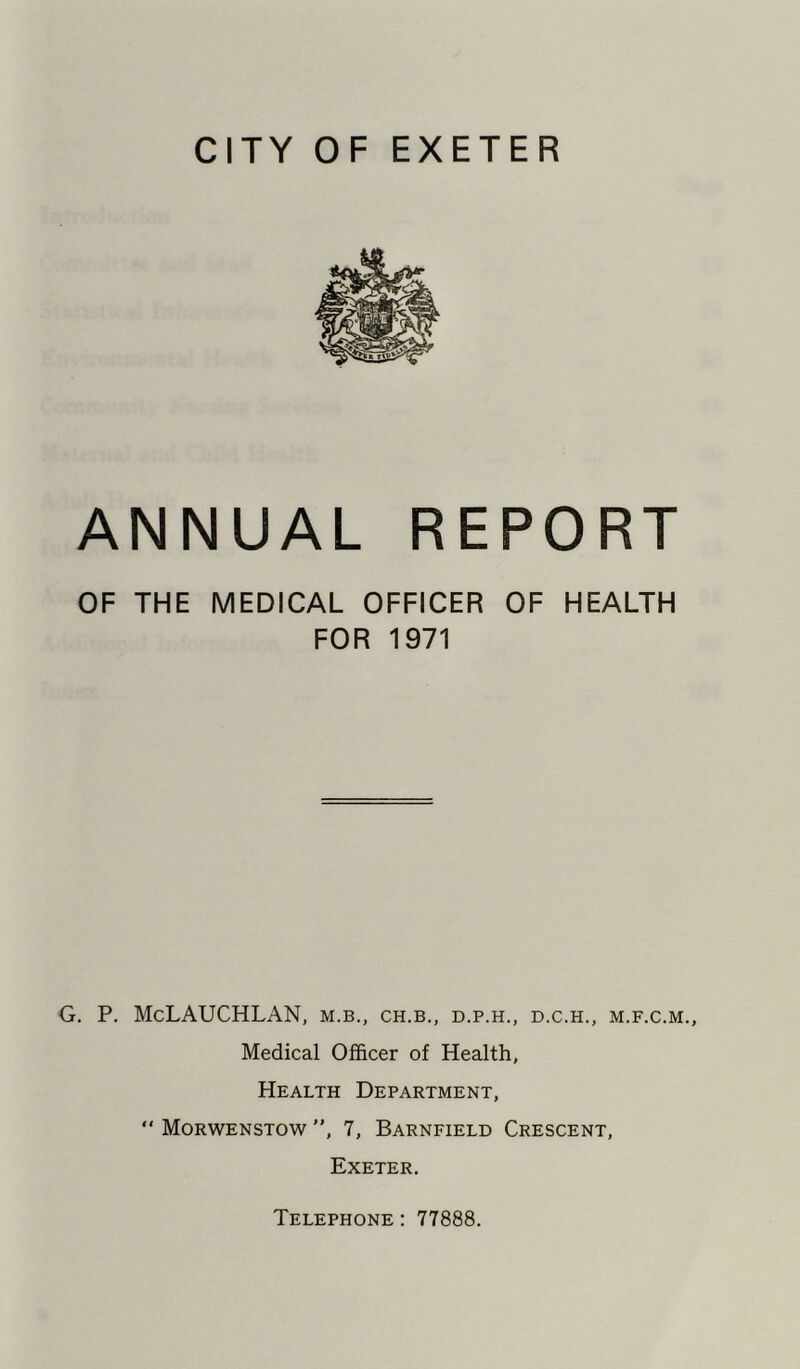 CITY OF EXETER ANNUAL REPORT OF THE MEDICAL OFFICER OF HEALTH FOR 1971 G. P. McLAUCHLAN, m.b., ch.b., d.p.h., d.c.h., m.f.c.m., Medical Officer of Health, Health Department,  Morwenstow , 7, Barnfield Crescent, Exeter. Telephone : 77888.