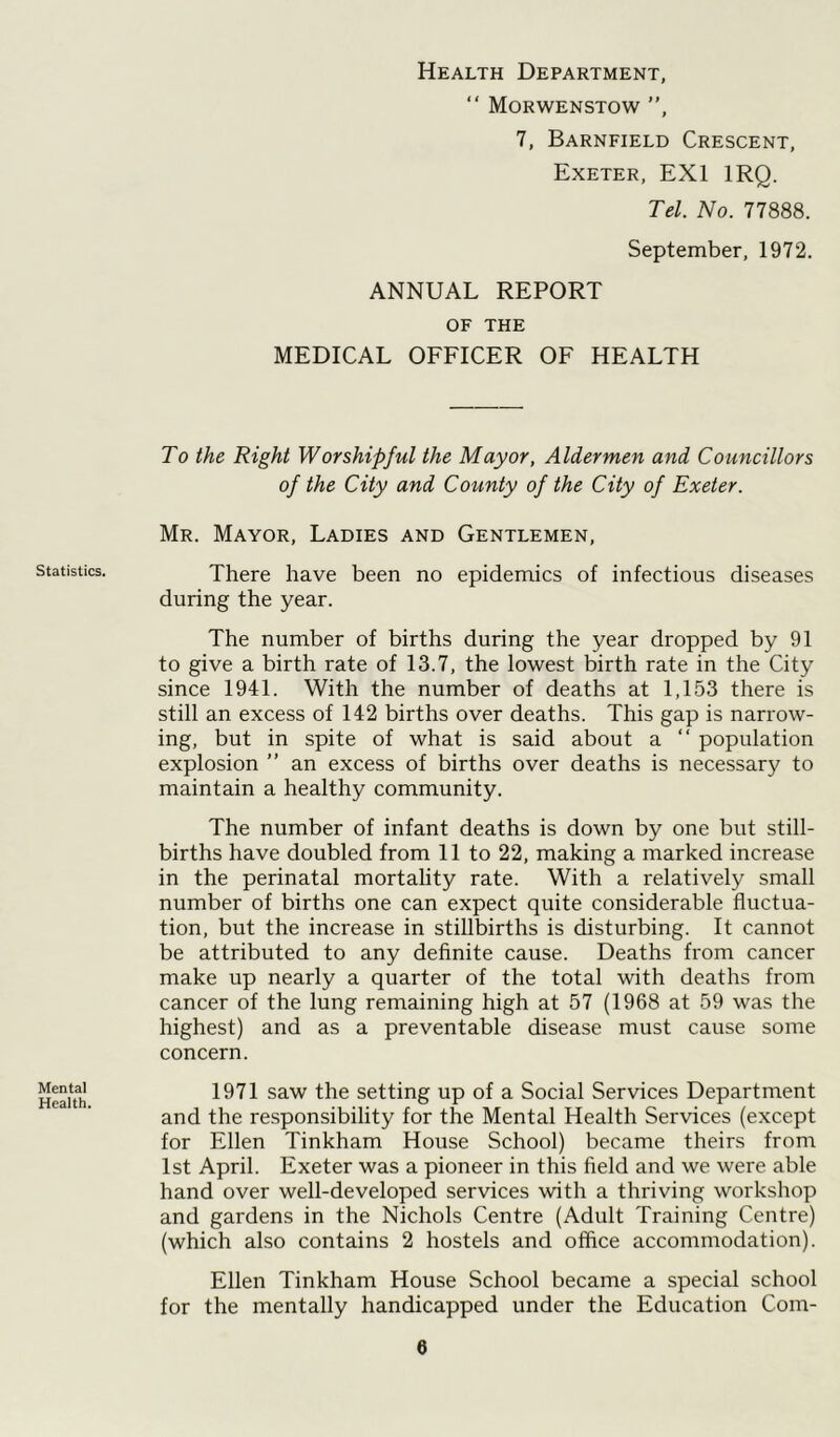 Health Department, “ Morwenstow ”, 7, Barnfield Crescent, Exeter, EX1 IRQ. Tel. No. 77888. September, 1972. ANNUAL REPORT OF THE MEDICAL OFFICER OF HEALTH Statistics. Mental Health. To the Right Worshipful the Mayor, Aldermen and Councillors of the City and County of the City of Exeter. Mr. Mayor, Ladies and Gentlemen, There have been no epidemics of infectious diseases during the year. The number of births during the year dropped by 91 to give a birth rate of 13.7, the lowest birth rate in the City since 1941. With the number of deaths at 1,153 there is still an excess of 142 births over deaths. This gap is narrow- ing, but in spite of what is said about a “ population explosion ” an excess of births over deaths is necessary to maintain a healthy community. The number of infant deaths is down by one but still- births have doubled from 11 to 22, making a marked increase in the perinatal mortality rate. With a relatively small number of births one can expect quite considerable fluctua- tion, but the increase in stillbirths is disturbing. It cannot be attributed to any definite cause. Deaths from cancer make up nearly a quarter of the total with deaths from cancer of the lung remaining high at 57 (1968 at 59 was the highest) and as a preventable disease must cause some concern. 1971 saw the setting up of a Social Services Department and the responsibility for the Mental Health Services (except for Ellen Tinkham House School) became theirs from 1st April. Exeter was a pioneer in this field and we were able hand over well-developed services with a thriving workshop and gardens in the Nichols Centre (Adult Training Centre) (which also contains 2 hostels and office accommodation). Ellen Tinkham House School became a special school for the mentally handicapped under the Education Com-