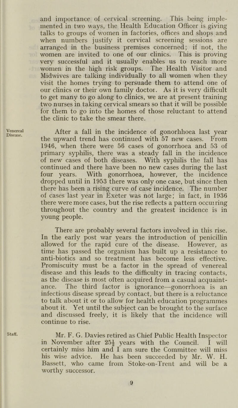 Venereal Disease. Staff. and importance of cervical screening. This being imple- mented in two ways, the Health Education Officer is giving talks to groups of women in factories, offices and shops and when numbers justify it cervical screening sessions are arranged in the business premises concerned; if not, the women are invited to one of our clinics. This is proving very successful and it usually enables us to reach more women in the high risk groups. The Health Visitor and Midwives are talking individually to all women when they visit the homes trying to persuade them to attend one of our clinics or their own family doctor. As it is very difficult to get many to go along to clinics, we are at present training two nurses in taking cervical smears so that it will be possible for them to go into the homes of those reluctant to attend the clinic to take the smear there. After a fall in the incidence of gonorhhoea last year the upward trend has continued with 57 new cases. From 1946, when there were 56 cases of gonorrhoea and 53 of primary syphilis, there was a steady fall in the incidence of new cases of both diseases. With syphilis the fall has continued and there have been no new cases during the last four years. With gonorrhoea, however, the incidence dropped until in 1953 there was only one case, but since then there has been a rising curve of case incidence. The number of cases last year in Exeter was not large; in fact, in 1936 there were more cases, but the rise reflects a pattern occuiring throughout the country and the greatest incidence is in young people. There are probably several factors involved in this rise. In the early post war years the introduction of penicillin allowed for the rapid cure of the disease. However, as time has passed the organism has built up a resistance to anti-biotics and so treatment has become less effective. Promiscuity must be a factor in the spread of venereal disease and this leads to the difficulty in tracing contacts, as the disease is most often acquired from a casual acquaint- ance. The third factor is ignorance—gonorrhoea is an infectious disease spread by contact, but there is a reluctance to talk about it or to allow for health education programmes about it. Yet until the subject can be brought to the surface and discussed freely, it is likely that the incidence will continue to rise. Mr. F. G. Davies retired as Chief Public Health Inspector in November after 254 years with the Council. I will certainly miss him and I am sure the Committee will miss his wise advice. He has been succeeded by Mr. W. H. Bassett, who came from Stoke-on-Trent and will be a worthy successor.