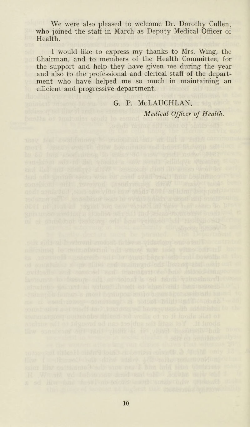 We were also pleased to welcome Dr. Dorothy Cullen, who joined the staff in March as Deputy Medical Officer of Health. I would like to express my thanks to Mrs. Wing, the Chairman, and to members of the Health Committee, for the support and help they have given me during the year and also to the professional and clerical staff of the depart- ment who have helped me so much in maintaining an efficient and progressive department. G. P. McLAUCHLAN, Medical Officer of Health.