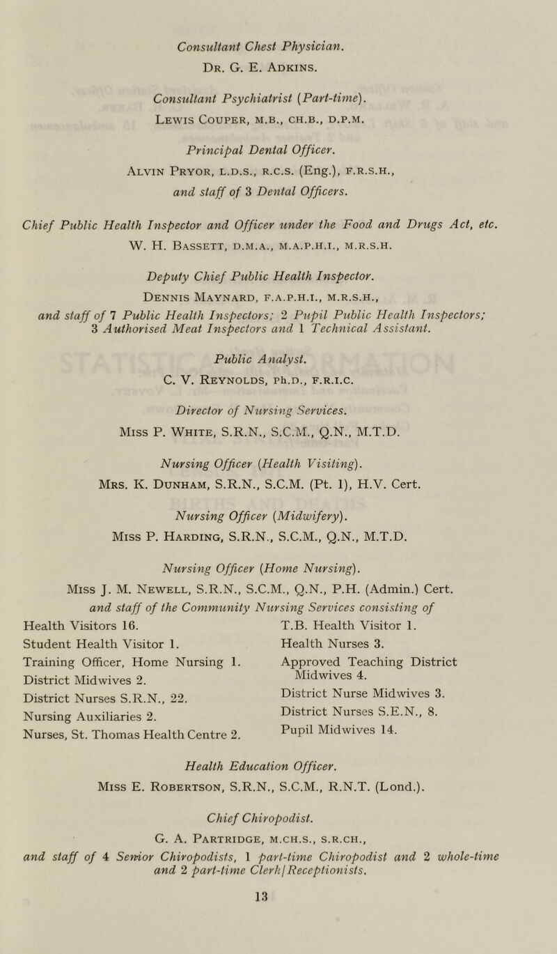 Consultant Chest Physician. Dr. G. E. Adkins. Consultant Psychiatrist [Part-time). Lewis Couper, m.b., ch.b., d.p.m. Principal Dental Officer. Alvin Pryor, l.d.s., r.c.s. (Eng.), f.r.s.h., and staff of 3 Dental Officers. Chief Public Health Inspector and Officer under the Food and Drugs Act, etc. W. H. Bassett, d.m.a., m.a.p.h.i., m.r.s.h. Deputy Chief Public Health Inspector. Dennis Maynard, f.a.p.h.i., m.r.s.h., and staff of 7 Public Health Inspectors; 2 Pupil Public Health Inspectors; 3 Authorised Meat Inspectors and 1 Technical Assistant. Public Analyst. C. V. Reynolds, ph.n., f.r.i.c. Director of Nursing Services. Miss P. White, S.R.N., S.C.M., Q.N., M.T.D. Nursing Officer (Health Visiting). Mrs. K. Dunham, S.R.N., S.C.M. (Pt. 1), H.V. Cert. Nursing Officer (Midwifery). Miss P. Harding, S.R.N., S.C.M., Q.N., M.T.D. Nursing Officer (Home Nursing). Miss J. M. Newell, S.R.N., S.C.M., Q.N., P.H. (Admin.) Cert. and staff of the Community Nursing Services consisting of Health Visitors 16. Student Health Visitor 1. Training Officer, Home Nursing 1. District Midwives 2. District Nurses S.R.N., 22. Nursing Auxiliaries 2. Nurses, St. Thomas Health Centre 2. T.B. Health Visitor 1. Health Nurses 3. Approved Teaching District Midwives 4. District Nurse Midwives 3. District Nurses S.E.N., 8. Pupil Midwives 14. Health Education Officer. Miss E. Robertson, S.R.N., S.C.M., R.N.T. (Lond.). Chief Chiropodist. G. A. Partridge, m.ch.s., s.r.cii., and staff of 4 Senior Chiropodists, 1 part-time Chiropodist and 2 whole-time and 2 part-time Clerk) Receptionists.