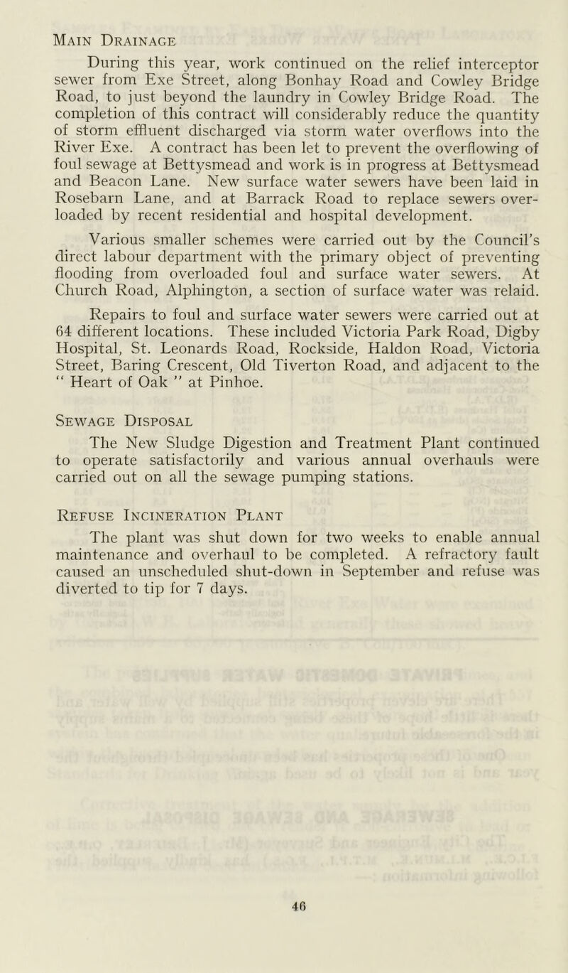 Main Drainage During this year, work continued on the relief interceptor sewer from Exe Street, along Bonhay Road and Cowley Bridge Road, to just beyond the laundry in Cowley Bridge Road. The completion of this contract will considerably reduce the quantity of storm effluent discharged via storm water overflows into the River Exe. A contract has been let to prevent the overflowing of foul sewage at Bettysmead and work is in progress at Bettysmead and Beacon Lane. New surface water sewers have been laid in Rosebarn Lane, and at Barrack Road to replace sewers over- loaded by recent residential and hospital development. Various smaller schemes were carried out by the Council’s direct labour department with the primary object of preventing flooding from overloaded foul and surface water sewers. At Church Road, Alphington, a section of surface water was relaid. Repairs to foul and surface water sewers were carried out at 64 different locations. These included Victoria Park Road, Digby Hospital, St. Leonards Road, Rockside, Haldon Road, Victoria Street, Baring Crescent, Old Tiverton Road, and adjacent to the “ Heart of Oak ” at Pinhoe. Sewage Disposal The New Sludge Digestion and Treatment Plant continued to operate satisfactorily and various annual overhauls were carried out on all the sewage pumping stations. Refuse Incineration Plant The plant was shut down for two weeks to enable annual maintenance and overhaul to be completed. A refractory fault caused an unscheduled shut-down in September and refuse was diverted to tip for 7 days. 40