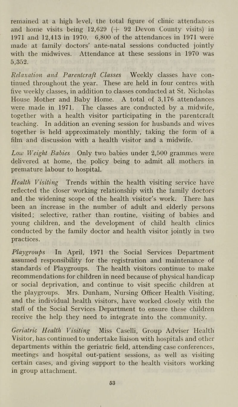 remained at a high level, the total figure of clinic attendances and home visits being 12,629 (+ 92 Devon County visits) in 1971 and 12,413 in 1970. 6,800 of the attendances in 1971 were made at family doctors’ ante-natal sessions conducted jointly with the midwives. Attendance at these sessions in 1970 was 5,352. Relaxation and Parentcraft Classes Weekly classes have con- tinued throughout the year. These are held in four centres with five weekly classes, in addition to classes conducted at St. Nicholas House Mother and Baby Home. A total of 3,176 attendances were made in 1971. The classes are conducted by a midwife, together with a health visitor participating in the parentcraft teaching. In addition an evening session for husbands and wives together is held approximately monthly, taking the form of a film and discussion with a health visitor and a midwife. Low Weight Babies Only two babies under 2,500 grammes were delivered at home, the policy being to admit all mothers in premature labour to hospital. Health Visiting Trends within the health visiting service have reflected the closer working relationship with the family doctors and the widening scope of the health visitor’s work. There has been an increase in the number of adult and elderly persons visited; selective, rather than routine, visiting of babies and young children, and the development of child health clinics conducted by the family doctor and health visitor jointly in two practices. Playgroups In April, 1971 the Social Services Department assumed responsibility for the registration and maintenance of standards of Playgroups. The health visitors continue to make recommendations for children in need because of physical handicap or social deprivation, and continue to visit specific children at the playgroups. Mrs. Dunham, Nursing Officer Health Visiting, and the individual health visitors, have worked closely with the staff of the Social Services Department to ensure these children receive the help they need to integrate into the community. Geriatric Health Visiting Miss Caselli, Group Adviser Health Visitor, has continued to undertake liaison with hospitals and other departments within the geriatric field, attending case conferences, meetings and hospital out-patient sessions, as well as visiting certain cases, and giving support to the health visitors working in group attachment.