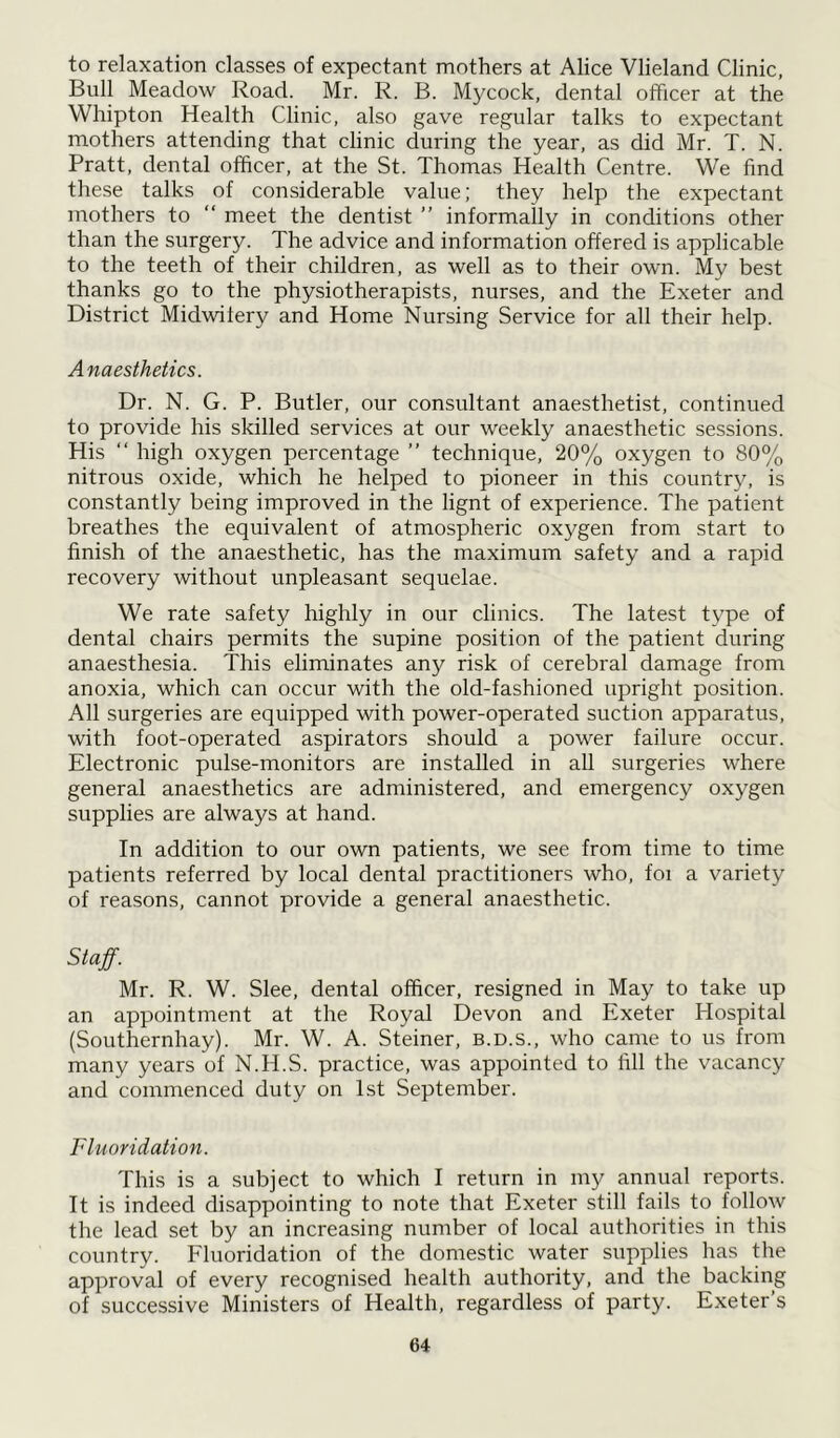 to relaxation classes of expectant mothers at Alice Vlieland Clinic, Bull Meadow Road. Mr. R. B. Mycock, dental officer at the Whipton Health Clinic, also gave regular talks to expectant mothers attending that clinic during the year, as did Mr. T. N. Pratt, dental officer, at the St. Thomas Health Centre. We find these talks of considerable value; they help the expectant mothers to “ meet the dentist ” informally in conditions other than the surgery. The advice and information offered is applicable to the teeth of their children, as well as to their own. My best thanks go to the physiotherapists, nurses, and the Exeter and District Midwifery and Home Nursing Service for all their help. Anaesthetics. Dr. N. G. P. Butler, our consultant anaesthetist, continued to provide his skilled services at our weekly anaesthetic sessions. His “ high oxygen percentage ” technique, 20% oxygen to 80% nitrous oxide, which he helped to pioneer in this country, is constantly being improved in the lignt of experience. The patient breathes the equivalent of atmospheric oxygen from start to finish of the anaesthetic, has the maximum safety and a rapid recovery without unpleasant sequelae. We rate safety highly in our clinics. The latest type of dental chairs permits the supine position of the patient during anaesthesia. This eliminates any risk of cerebral damage from anoxia, which can occur with the old-fashioned upright position. All surgeries are equipped with power-operated suction apparatus, with foot-operated aspirators should a power failure occur. Electronic pulse-monitors are installed in all surgeries where general anaesthetics are administered, and emergency oxygen supplies are always at hand. In addition to our own patients, we see from time to time patients referred by local dental practitioners who, foi a variety of reasons, cannot provide a general anaesthetic. Staff. Mr. R. W. Slee, dental officer, resigned in May to take up an appointment at the Royal Devon and Exeter Hospital (Southernhay). Mr. W. A. Steiner, b.d.s., who came to us from many years of N.H.S. practice, was appointed to fill the vacancy and commenced duty on 1st September. Fluoridation. This is a subject to which I return in my annual reports. It is indeed disappointing to note that Exeter still fails to follow the lead set by an increasing number of local authorities in this country. Fluoridation of the domestic water supplies has the approval of every recognised health authority, and the backing of successive Ministers of Health, regardless of party. Exeter’s