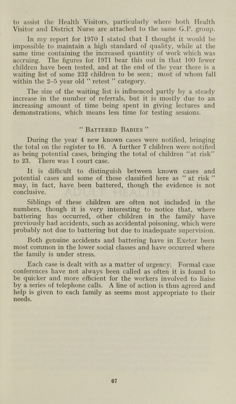 to assist the Health Visitors, particularly where both Health Visitor and District Nurse are attached to the same G.P. group. In my report for 1970 I stated that I thought it would be impossible to maintain a high standard of quality, while at the same time containing the increased quantity of work which was accruing. The figures for 1971 bear this out in that 100 fewer children have been tested, and at the end of the year there is a waiting list of some 232 children to be seen; most of whom fall within the 2-5 year old “ retest ” category. The size of the waiting list is influenced partly by a steady increase in the number of referrals, but it is mostly due to an increasing amount of time being spent in giving lectures and demonstrations, which means less time for testing sessions. “ Battered Babies ” During the year 4 new known cases were notified, bringing the total on the register to 16. A further 7 children were notified as being potential cases, bringing the total of children “at risk” to 23. There was 1 court case. It is difficult to distinguish between known cases and potential cases and some of those classified here as “at risk ” may, in fact, have been battered, though the evidence is not conclusive. Siblings of these children are often not included in the numbers, though it is very interesting to notice that, where battering has occurred, other children in the family have previously had accidents, such as accidental poisoning, which were probably not due to battering but due to inadequate supervision. Both genuine accidents and battering have in Exeter been most common in the lower social classes and have occurred where the family is under stress. Each case is dealt with as a matter of urgency. Formal case conferences have not always been called as often it is found to be quicker and more efficient for the workers involved to liaise by a series of telephone calls. A line of action is thus agreed and help is given to each family as seems most appropriate to their needs.