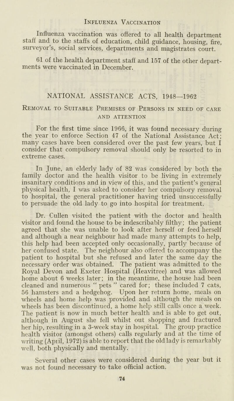 Influenza Vaccination Influenza vaccination was offered to all health department staff and to the staffs of education, child guidance, housing, fire, surveyor’s, social services, departments and magistrates court. 61 of the health department staff and 157 of the other depart- ments were vaccinated in December. NATIONAL ASSISTANCE ACTS, 1948—1962 Removal to Suitable Premises of Persons in need of care AND ATTENTION For the first time since 1966, it was found necessary during the year to enforce Section 47 of the National Assistance Act; many cases have been considered over the past few years, but I consider that compulsory removal should only be resorted to in extreme cases. In June, an elderly lady of 82 was considered by both the family doctor and the health visitor to be living in extremely insanitary conditions and in view of this, and the patient’s general physical health, I was asked to consider her compulsory removal to hospital, the general practitioner having tried unsuccessfully to persuade the old lady to go into hospital for treatment. Dr. Cullen visited the patient with the doctor and health visitor and found the house to be indescribably filthy; the patient agreed that she was unable to look after herself or feed herself and although a near neighbour had made many attempts to help, this help had been accepted only occasionally, partly because of her confused state. The neighbour also offered to accompany the patient to hospital but she refused and later the same day the necessary order was obtained. The patient was admitted to the Royal Devon and Exeter Hospital (Heavitree) and was allowed home about 6 weeks later; in the meantime, the house had been cleaned and numerous “ pets ” cared for; these included 7 cats, 56 hamsters and a hedgehog. Upon her return home, meals on wheels and home help was provided and although the meals on wheels has been discontinued, a home help still calls once a week. The patient is now in much better health and is able to get out, although in August she fell whilst out shopping and fractured her hip, resulting in a 3-week stay in hospital. The group practice health visitor (amongst others) calls regularly and at the time of writing (Apiil, 1972) is able to report that the old lady is remarkably well, both physically and mentally. Several other cases were considered during the year but it was not found necessary to take official action.