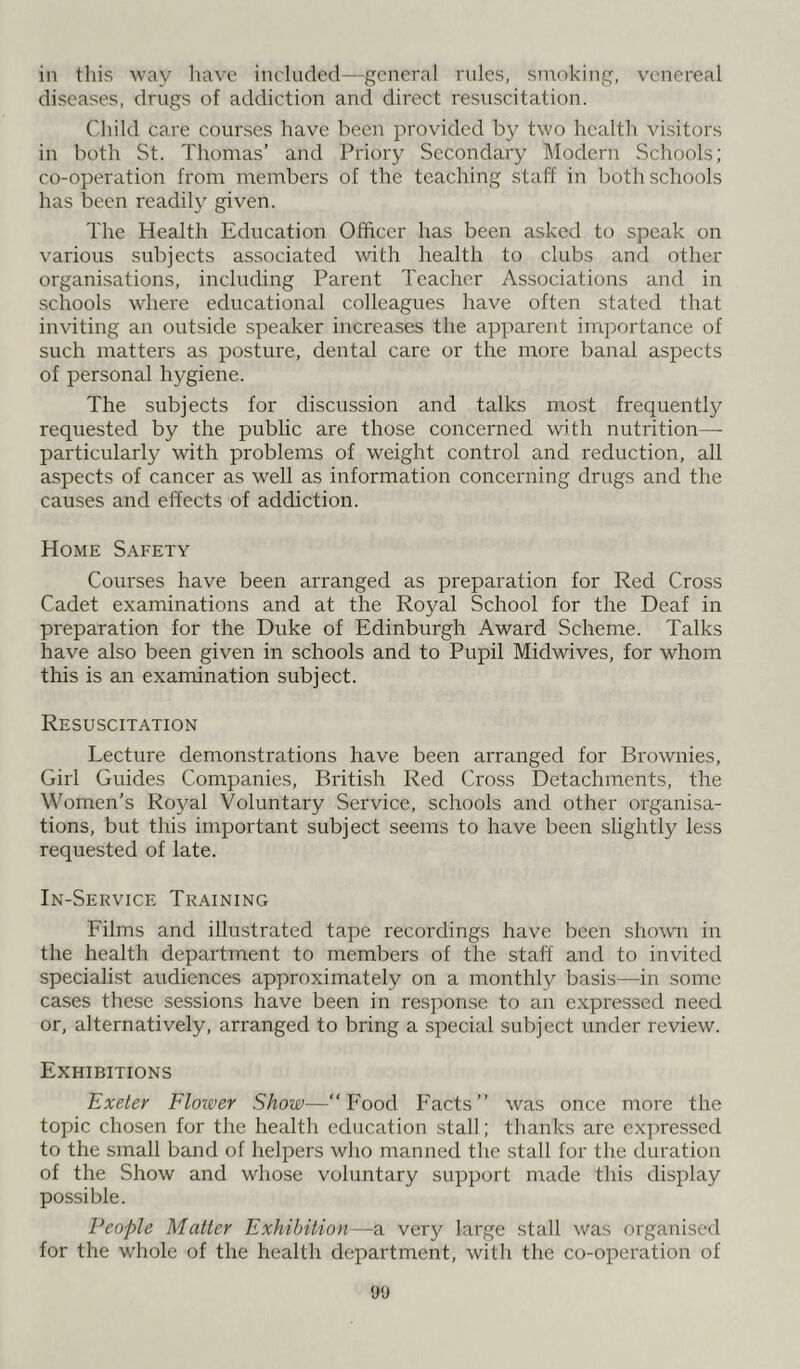 in this way have included—general rules, smoking, venereal diseases, drugs of addiction and direct resuscitation. Child care courses have been provided by two health visitors in both St. Thomas’ and Priory Secondary Modern Schools; co-operation from members of the teaching staff in both schools has been readily given. The Health Education Officer has been asked to speak on various subjects associated with health to clubs and other organisations, including Parent Teacher Associations and in schools where educational colleagues have often stated that inviting an outside speaker increases the apparent importance of such matters as posture, dental care or the more banal aspects of personal hygiene. The subjects for discussion and talks most frequently requested by the public are those concerned with nutrition— particularly with problems of weight control and reduction, all aspects of cancer as well as information concerning drugs and the causes and effects of addiction. Home Safety Courses have been arranged as preparation for Red Cross Cadet examinations and at the Royal School for the Deaf in preparation for the Duke of Edinburgh Award Scheme. Talks have also been given in schools and to Pupil Midwives, for whom this is an examination subject. Resuscitation Lecture demonstrations have been arranged for Brownies, Girl Guides Companies, British Red Cross Detachments, the Women's Royal Voluntary Service, schools and other organisa- tions, but this important subject seems to have been slightly less requested of late. In-Service Training Films and illustrated tape recordings have been shown in the health department to members of the staff and to invited specialist audiences approximately on a monthly basis—in some cases these sessions have been in response to an expressed need or, alternatively, arranged to bring a special subject under review. Exhibitions Exeter Flower Show—“Food Facts” was once more the topic chosen for the health education stall; thanks are expressed to the small band of helpers who manned the stall for the duration of the Show and whose voluntary support made this display possible. People Matter Exhibition—a very large stall was organised for the whole of the health department, with the co-operation of