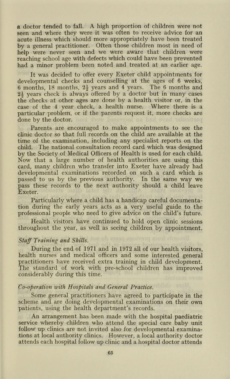 a doctor tended to fall. A high proportion of children were not seen and where they were it was often to receive advice for an acute illness which should more appropriately have been treated by a general practitioner. Often those children most in need of help were never seen and we were aware that children were reaching school age with defects which could have been prevented had a minor problem been noted and treated at an earlier age. It was decided to offer every Exeter child appointments for developmental checks and counselling at the ages of 6 weeks, 6 months, 18 months, 2£ years and 4 years. The 6 months and 24 years check is always offered by a doctor but in many cases the checks at other ages are done by a health visitor or, in the case of the 4 year check, a health nurse. Where there is a particular problem, or if the parents request it, more checks are done by the doctor. Parents are encouraged to make appointments to see the clinic doctor so that full records on the child are available at the time of the examination, including any specialist reports on the child. The national consultation record card which was designed by the Society of Medical Officers of Health is used for each child. Now that a large number of health authorities are using this card, man)'' children who transfer into Exeter have already had developmental examinations recorded on such a card which is passed to us by the previous authority. In the same way we pass these records to the next authority should a child leave Exeter. Particularly where a child has a handicap careful documenta- tion during the early years acts as a very useful guide to the professional people who need to give advice on the child’s future. Health visitors have continued to hold open clinic sessions throughout the year, as well as seeing children by appointment. Staff Training and Skills. During the end of 1971 and in 1972 all of our health visitors, health nurses and medical officers and some interested general practitioners have received extra training in child development. The standard of work with pre-school children has improved considerably during this time. Co-operation with Hospitals and General Practice. Some general practitioners have agreed to participate in the scheme and are doing developmental examinations on their own patients, using the health department’s records. An arrangement has been made with the hospital paediatric service whereby children who attend the special care baby unit follow up clinics are not invited also for developmental examina- tions at local authority clinics. However, a local authority doctor attends each hospital follow up clinic and a hospital doctor attends