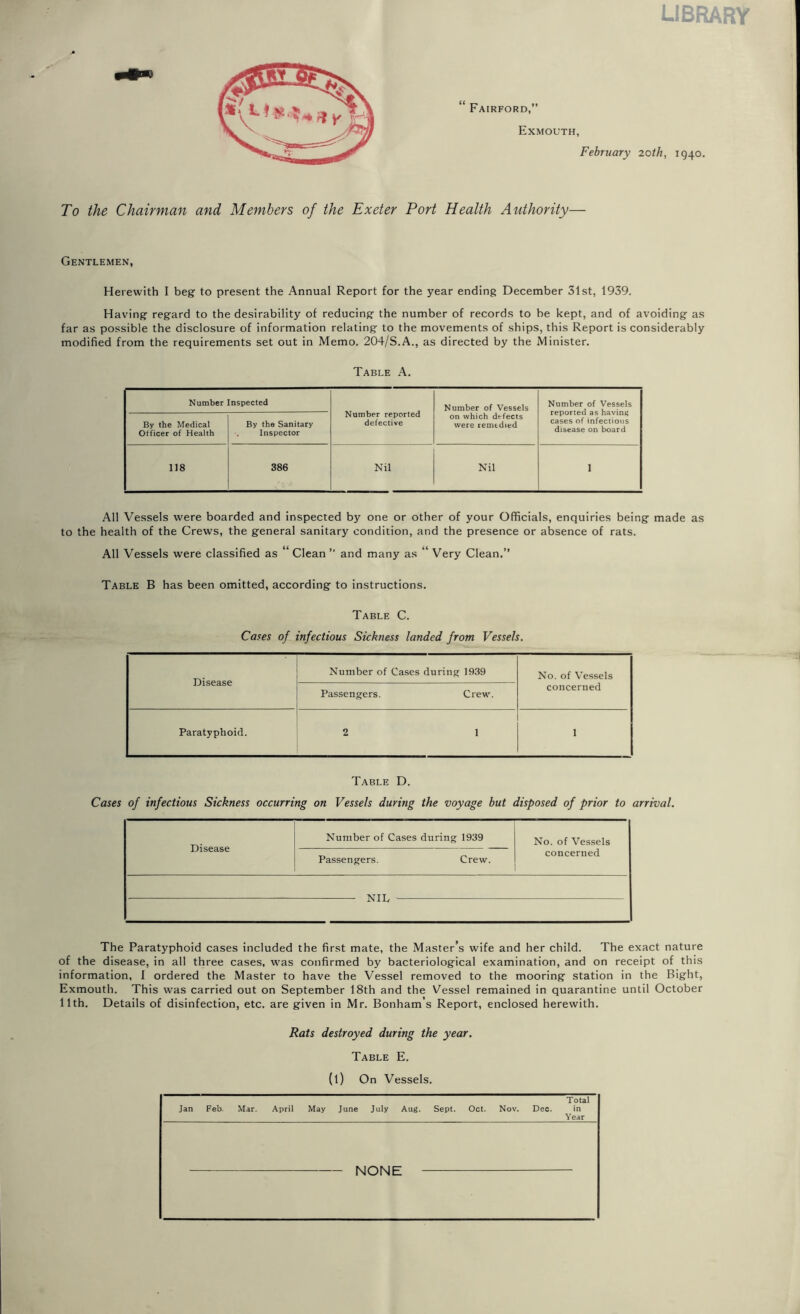 LIBRARY To the Chairman and Members of the Exeter Port Health Authority— Gentlemen, Herewith I beg to present the Annual Report for the year ending December 31st, 1939. Having regard to the desirability of reducing the number of records to be kept, and of avoiding as far as possible the disclosure of information relating to the movements of ships, this Report is considerably modified from the requirements set out in Memo. 204/S.A., as directed by the Minister. Table A. Number Inspected Number reported defective Number of Vessels on which defects were remedied Number of Vessels reported as having cases of infectious disease on board By the Medical Otficer of Health By the Sanitary . Inspector 118 386 Nil Nil 1 All Vessels were boarded and inspected by one or other of your Officials, enquiries being made as to the health of the Crews, the general sanitary condition, and the presence or absence of rats. All Vessels were classified as Clean ” and many as “ Very Clean.” Table B has been omitted, according to instructions. Table C. Cases of infectious Sickness landed from Vessels. Disease Number of Cases during 1939 No. of Vessels concerned Passengers. Crew. Paratyphoid. 2 1 1 Table D. Cases of infectious Sickness occurring on Vessels during the voyage but disposed of prior to arrival. Disease Number of Cases during 1939 No. of Vessels concerned Passengers. Crew. XTTT The Paratyphoid cases included the first mate, the Master’s wife and her child. The exact nature of the disease, in all three cases, was confirmed by bacteriological examination, and on receipt of this information, I ordered the Master to have the Vessel removed to the mooring station in the Bight, Exmouth. This was carried out on September 18th and the Vessel remained in quarantine until October 11th. Details of disinfection, etc. are given in Mr. Bonham’s Report, enclosed herewith. Rats destroyed during the year. Table E. (l) On Vessels. Jan Feb. Mar. April May June July Aug. Sept. Oct. Nov. Dec. Total in Year - NONE