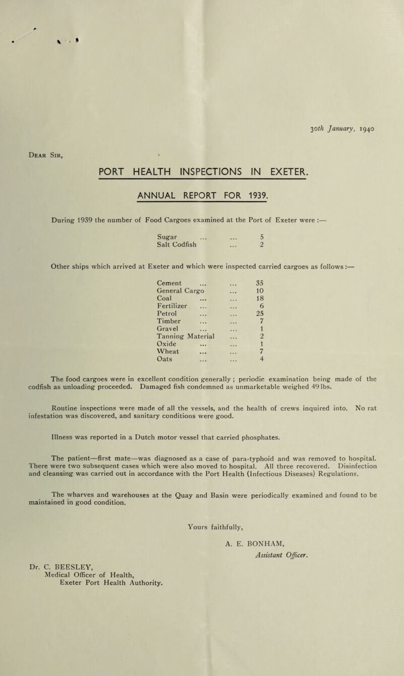 2)0th January, 1940 Dear Sir, PORT HEALTH INSPECTIONS IN EXETER. ANNUAL REPORT FOR 1939. During 1939 the number of Food Cargoes examined at the Port of Exeter were :— Sugar ... ... 5 Salt Codfish ... 2 Other ships which arrived at Exeter and which were inspected carried cargoes as follows:— Cement ... ... 35 General Cargo ... 10 Coal ... ... 18 Fertilizer ... ... 6 Petrol ... ... 25 Timber ... ... 7 Gravel ... ... 1 Tanning Material ... 2 Oxide ... ... 1 Wheat ... ... 7 Oats ... ... 4 The food cargoes were in excellent condition generally ; periodic examination being made of the codfish as unloading proceeded. Damaged fish condemned as unmarketable weighed 49 lbs. Routine inspections were made of all the ve.ssels, and the health of crews inquired into. No rat infestation was discovered, and sanitary conditions were good. Illness was reported in a Dutch motor vessel that carried phosphates. The patient—first mate—was diagnosed as a case of para-typhoid and was removed to hospital. There were two subsequent cases which were also moved to hospital. All three recovered. Disinfection and cleansing was carried out in accordance with the Port Health (Infectious Diseases) Regulations. The wharves and warehouses at the Quay and Basin were periodically examined and found to be maintained in good condition. Dr. C. BEESLEY, Medical Officer of Health, Exeter Port Health Authority. Yours faithfully, A. E. BONHAM, Assistant Officer.