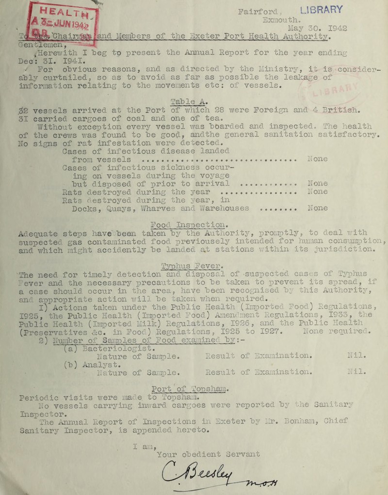 ^eaiTt^ [A.3£:.JjL!Ni94^ Pairford, library Bxmouth. Ma3^ 30. 1942 'ChaiiTiiaaijiiland Meiiibers of the Exeter Port Health Authority. Gentlemen, 4Herewith I heg te present the Annual Report for the year ending Dec: 31. 1941. V For obvious reasons, and as directed hy the Ilinistry, it is-consider- ably curtailed, so as to avoid as far as possible the leakage of information relating to the movements etc: of vessels. Table A. 02 vessels arrived at the Port of which 28 were Foreign and 4 British. 31 carried cargoes of coal and one of tea. Without exception every vessel was boarded and inspected. The health of the crews v/asfound to be good, andthe general sanitation satisfactory. No signs of rat infestation were detected. Cases of infectious disease landed from vessels None Gases of infectious sickness occur- ing on vessels during the voyage but disposed of prior to arrival None Rats destroyed during the year None Rats destroyed during the year, in Docks, Quays, Wharves and Warehouses None Food Inspection. Adequate steps have been taken by the Authority, pron^tly, to deal v;ith suspected gas contaminated food previousely intended for human cons-'omption, and which might accidently be landed a,t stations within its jurisdiction. Typhus Fever. The need for timely detection and disposal of -suspected cases of Typhus lever and the necessary precautions to be taken to prevent its spread, if a case should occur in the area, have been recognised by this Authority, and appropriate action ¥/ill be taken when required. 1) Actions taken under the Kiblic Health (Imported Food) Regulations, 1925, the Public Health (Imported Pood) Araenthiient Regulations, 1933, the Public Health (imported Llilk) Regulations, 1926, and the Public Health (Preservatives >&c. in Food) Regulations, 1925 to 1927. None required. 2) Number of Saurples of Food examined by;- (a) Bacteriologist. Nature of Sarrple. Result of Examination. Nil. (b) Analyst. Nature of Sarq^le. Result of Examination. Nil. Port'of Topsliai.i. Periodic visits were made to Topsham. No vessels carrs^'ing inward cargoes were reported by the Sanitary Inspector. The Annual Report of inspections in Exeter by Nr. Bonham, Chief Sanitary Inspector, is appended hereto. 1 am. Your obedient Servant I—