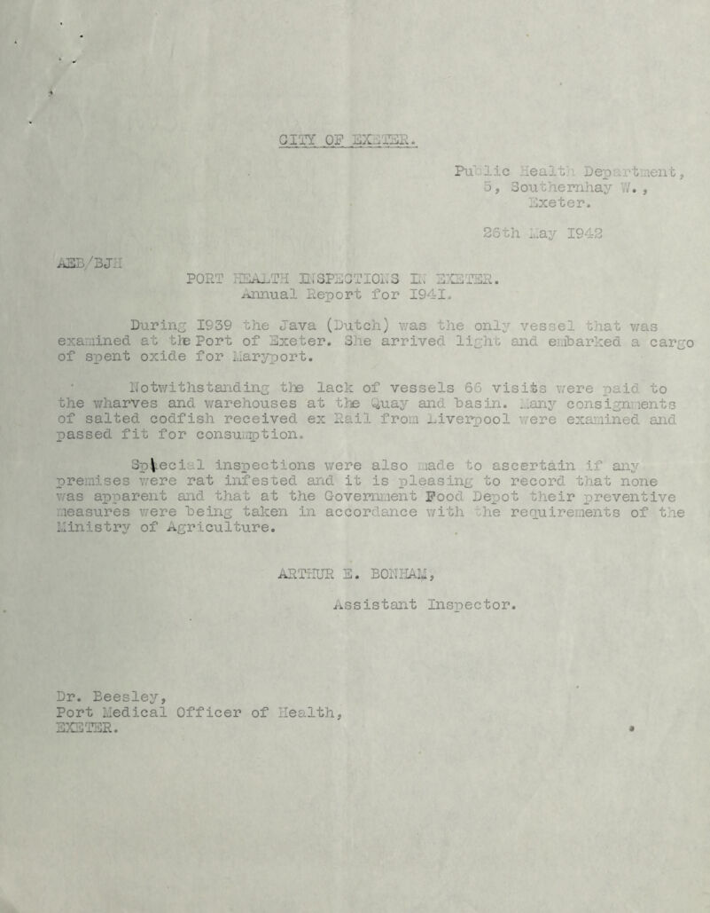 GIIY OF SXJESS PulDlic Healt}! Department j 5j Southernhay V/. , Exeter. 26th Lay 1942 ASD'3JII PORT IICALTH IliSPECTIOiTS RT E:GTER. Annual Report for 1941, During 1939 the Java (Dutch) was the only vessel that yms examined at tlB Port of Exeter. She arrived light and emharked a cargo of spent oxide for IJaryport. llotv/ithstanding tlie lack of vessels 66 visits were paid to the wharves and warehouses at the ^uay and has in. ...any consignments of salted codfish received ex Rail from Liverpool were exaimined and passed fit for consuirption. SpV-ecial inspections were also i.iade to ascertain if any premises were rat infested and it is pleasing to record that none was apparent and that at the Govemi.ient Food Depot their preventive measures were being taken in accordance with the requirements of the ministry of Agriculture. ARTrlUR E. BONHAIi, Assistant Inspector. Dr. Beesley, Port Medical Officer of Health, EXSTSR. *