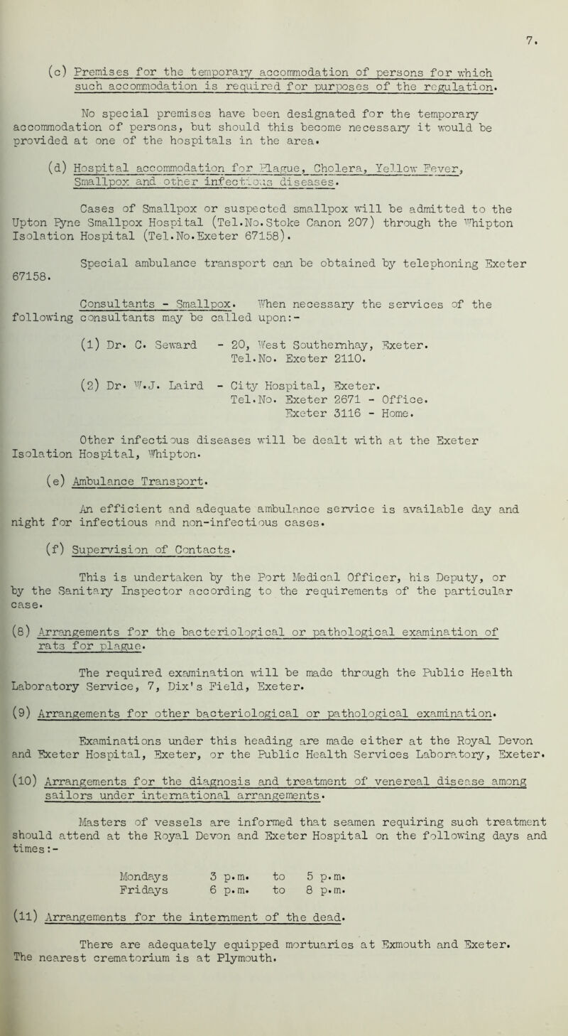 (c) Premises for the temporaiy aocommodation of persons for v,-hich such accommodation is required for purposes of the regulation. 7. No special premises have been designated for the temporary aocommodation of persons, but should this become necessary it would be provided at one of the hospitals in the area. (d) Hospital accommodation for Plague, Cholera, Yellow Never, Smallpox and other infect'^ous diseases. Cases of Smallpox or suspected smallpox will be admitted to the Upton ryne Smallpox Hospital (Tel.No.Stoke Canon 207) through the ^%ipton Isolation Hospital (Tel.No.Exeter 67158). Special ambulance transport can be obtained 'by telephoning Exeter 67158. Consultants - Smallpox. Yvlien necessary the services of the following consultants may be called upon:- (1) Dr. C. Seward - 20, West Southemhay, Exeter. Tel.No. Exeter 2110. (2) Dr. Laird - City Hospital, Exeter. Tel.No. Exeter 2671 - Office. Exeter 3116 - Home. Other infectious diseases will be dealt with at the Exeter Isolation Hospital, iHiipton. (e) Ambulance Transport. An efficient and adequate ambulance service is available day and night for infectious and non-infectious cases. (f) Supervision of Contacts. This is undertaken by the Port Medical Officer, his Deputy, or by the Sanitaiy Inspector aooording to the requirements of the particular case. (8) Arrangements for the bacteriological or pathological examination of rats for plague. The required examination will be made through the Public Health Laboratory Service, 7, Dix's Field, Exeter. (9) Arrangements for other bacteriological or pathological examination. Examinations under this heading are made either at the Royal Devon and Exeter Hospital, Exeter, or the Public Health Services Laboratory, Exeter. (10) Arrangements for the diagnosis and treatment of venereal disease among sailors under international arrangements. Masters of vessels are informed that seamen requiring such treatment should attend at the Royal Devon and Exeter Hospital on the following days and times Mondays 3 p.m. to 5 p.m. Fridays 6 p.m. to 8 p.m. (11) Arrangements for the internment of the dead. There are adequately equipped mortuaries at Exmouth and Exeter. The nearest crematorium is at Plymouth.