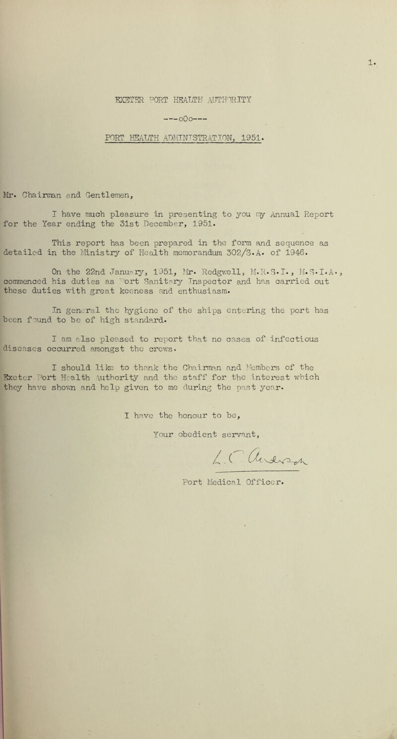 EXETER °ORT HEALTH AUTI-nRITY oOo PORT HEALTH ADhTNTSTRATION, 1951. Chairtmn and Gentlemen, I have much pleasure in presenting to you n-y Annual Report for the Year ending the 31st December, 1951. This report has been prepared in the form and sequence as detailed in the I.Iinistry of Health memorandum 302/S.A. of 1946. On the 22nd Janu^iy, 1951, Mr. Redgwell, M.R.S-I., M.E-I.A* commenced his duties as '’'•'ort Sanitary Inspector and ha.s carried out these duties Vvi-th great keeness and enthusiasm. In general the hygiene of the ships entering the port has been found to be of high standard. I am also pleased to report that no cases of infectious diseases occurred amongst the crews. I should like to thank the Chairman and I'i'embers of the Exeter.Port Health \uthority and the staff for the interest which they have shown and help given to me during the past year. I have the honour to be. Your obedient servant. 4 Port Medical Officer.
