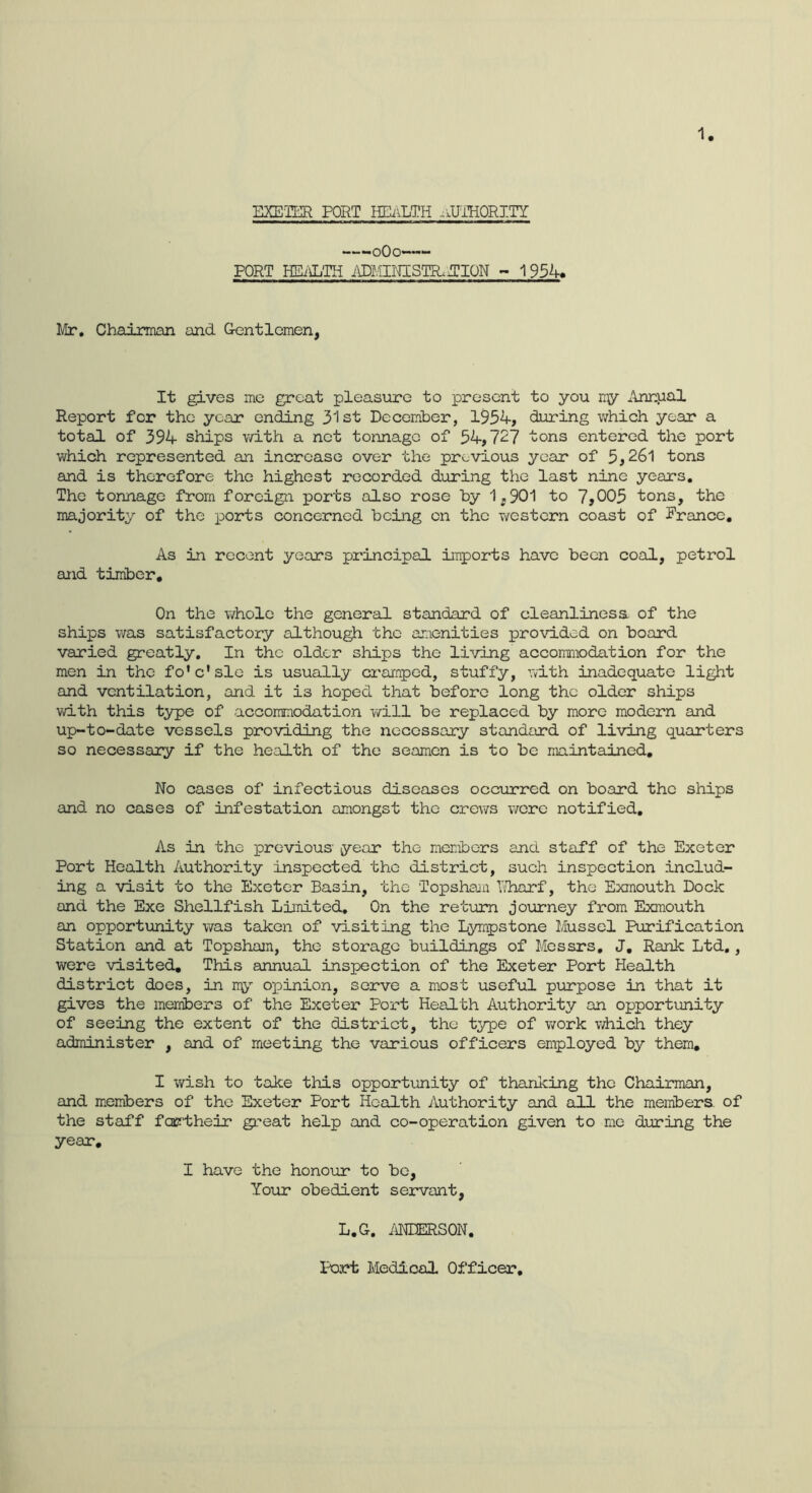 ZKETER PORT HEiiLTH .lUTHORITI —-oOo~—- PORT HEi'OLTH ADFilMSTR.ZCION ~ 1954. Mr, Chadrman and Gtentlcmen, It gives me groat pleasure to present to you ny Annual Report for the year ending 31st December, 1954, during which year a total of 394 ships with a net tonnage of 54,727 tons entered the port which represented an increase over the previous year of 5,26l tons and is therefore the highest recorded during the last nine years. The tonnage from foreign ports also rose by 1,901 to 7,005 tons, the majority of the ports concerned being on the western coast of Prance, As in recent years principal imports have been coal, petrol and timber. On the v/hole the general standard of cleanlines a of the ships was satisfactory although the amenities provided on board varied greatly. In the older ships the living accoraniodation for the men in the fo'c'slc is usually erramped, stuffy, nlth inadequate light and ventilation, and it is hoped that before long the older ships with this type of accommodation v/ill be replaced by more modern and up-to-date vessels providing the necessary standard of living quarters so necessary if the health of the seamen is to be maintained. No cases of infectious diseases occurred on board the ships and no cases of infestation amongst the crews were notified. As in the previous year the members and staff of the Exeter Port Health Authority inspected the district, such inspection includ- ing a visit to the Exeter Basin, the Topsham T/harf, the Exmouth Dock and the Exe Shellfish Limited, On the return journey from Exmouth an opportunity was taken of visiting the Lympstone Mussel Purification Station and at Topsham, the storage buildings of Messrs, J, Rank Ltd., were visited. This annual inspection of the Exeter Port Health district does, in o]pinion, serve a most useful piurpose in that it gives the members of the Exeter Port Health Authority an opportunity of seeing the extent of the district, the type of work v/hich they administer , and of meeting the various officers employed by them, I wish to take this opportunity of thanking the Chairman, and menibers of the Exeter Port Health Authority and all the members, of the staff fcjcrtheir great help and co-operation given to me during the year, I have the honour to bo, Your obedient servant, L.G. iiNDERSON. Port Medical Officer,