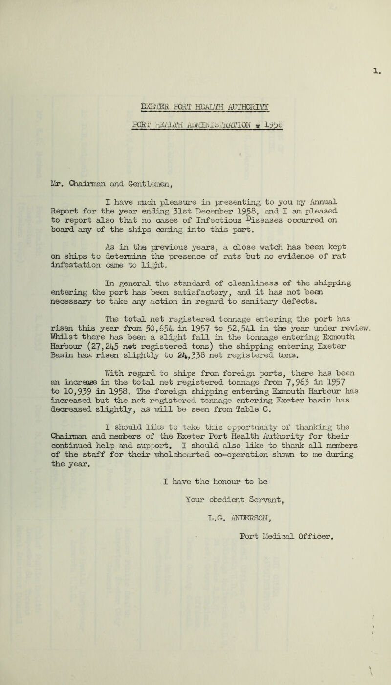 1. EXE'IER HHT HEiiLTH AUTHOl^lY PORi' hEiJYi'ri llr. Chairman and Gentlemen, I have mch pleasure in presenting to you my ilnnual Report for the year ending 31st Decerriber 1958, and I am pleased to report also that no cases of Infectious I^iseases occurred on board any of the ships coming into this port. As in the previous years, a close \/atch has been kept on ships to determine the presence of rats but no evidence of rat infestation came to light. In general the standard of cleanliness of the shipping entering the port has been satisfactory, and it has not been necessary to take any action in regard to sanitary defecta. The total net registered tonnage entering the port has risen this year from 50,631- in 1957 to 32,541 in the year under review. Vi/hilst there has been a slight fall in the tonnage entering Exmouth Harbour (2.7,245 net registered tons) the shipping entering Exeter Basin has, risen sli^t]^?- to 24,338 net registered tons. With regard to ships from foreign ports, there has been an increase in the total net registered tonnage from 7,963 in 1957 to 10,939 in 1958. The foreign shipping entering Exmouth Harbour has increased but the net registered tonnage entering Exeter basin has decreased slightly, as will be seen from Table C. I should lilce to take this opportunity of thanlcing the Chairman and members of the Exeter Port Health Authority for their continued help and support, I should also like to thank all members of the staff for their wholehearted co-operation shown to me during the year. I have the honour to be Your obedient Servant, L.G. MIERSON, h \ Port Medical Officer,